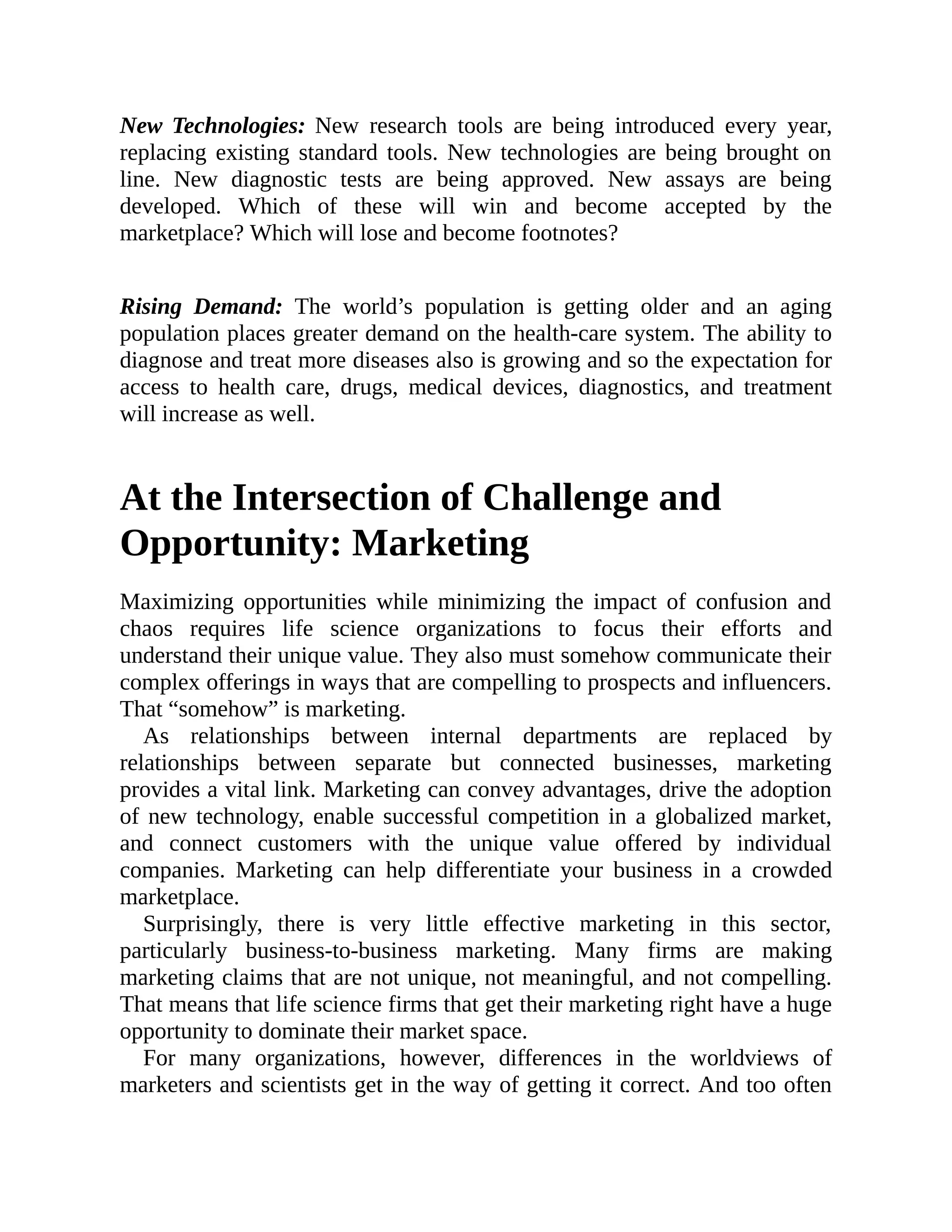 New Technologies: New research tools are being introduced every year,
replacing existing standard tools. New technologies are being brought on
line. New diagnostic tests are being approved. New assays are being
developed. Which of these will win and become accepted by the
marketplace? Which will lose and become footnotes?
Rising Demand: The world’s population is getting older and an aging
population places greater demand on the health-care system. The ability to
diagnose and treat more diseases also is growing and so the expectation for
access to health care, drugs, medical devices, diagnostics, and treatment
will increase as well.
At the Intersection of Challenge and
Opportunity: Marketing
Maximizing opportunities while minimizing the impact of confusion and
chaos requires life science organizations to focus their efforts and
understand their unique value. They also must somehow communicate their
complex offerings in ways that are compelling to prospects and influencers.
That “somehow” is marketing.
As relationships between internal departments are replaced by
relationships between separate but connected businesses, marketing
provides a vital link. Marketing can convey advantages, drive the adoption
of new technology, enable successful competition in a globalized market,
and connect customers with the unique value offered by individual
companies. Marketing can help differentiate your business in a crowded
marketplace.
Surprisingly, there is very little effective marketing in this sector,
particularly business-to-business marketing. Many firms are making
marketing claims that are not unique, not meaningful, and not compelling.
That means that life science firms that get their marketing right have a huge
opportunity to dominate their market space.
For many organizations, however, differences in the worldviews of
marketers and scientists get in the way of getting it correct. And too often
 