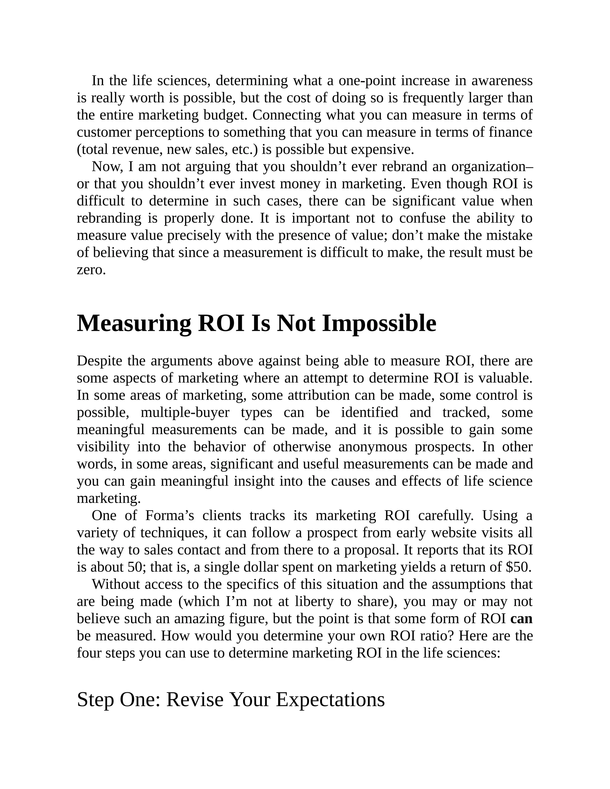 In the life sciences, determining what a one-point increase in awareness
is really worth is possible, but the cost of doing so is frequently larger than
the entire marketing budget. Connecting what you can measure in terms of
customer perceptions to something that you can measure in terms of finance
(total revenue, new sales, etc.) is possible but expensive.
Now, I am not arguing that you shouldn’t ever rebrand an organization–
or that you shouldn’t ever invest money in marketing. Even though ROI is
difficult to determine in such cases, there can be significant value when
rebranding is properly done. It is important not to confuse the ability to
measure value precisely with the presence of value; don’t make the mistake
of believing that since a measurement is difficult to make, the result must be
zero.
Measuring ROI Is Not Impossible
Despite the arguments above against being able to measure ROI, there are
some aspects of marketing where an attempt to determine ROI is valuable.
In some areas of marketing, some attribution can be made, some control is
possible, multiple-buyer types can be identified and tracked, some
meaningful measurements can be made, and it is possible to gain some
visibility into the behavior of otherwise anonymous prospects. In other
words, in some areas, significant and useful measurements can be made and
you can gain meaningful insight into the causes and effects of life science
marketing.
One of Forma’s clients tracks its marketing ROI carefully. Using a
variety of techniques, it can follow a prospect from early website visits all
the way to sales contact and from there to a proposal. It reports that its ROI
is about 50; that is, a single dollar spent on marketing yields a return of $50.
Without access to the specifics of this situation and the assumptions that
are being made (which I’m not at liberty to share), you may or may not
believe such an amazing figure, but the point is that some form of ROI can
be measured. How would you determine your own ROI ratio? Here are the
four steps you can use to determine marketing ROI in the life sciences:
Step One: Revise Your Expectations
 