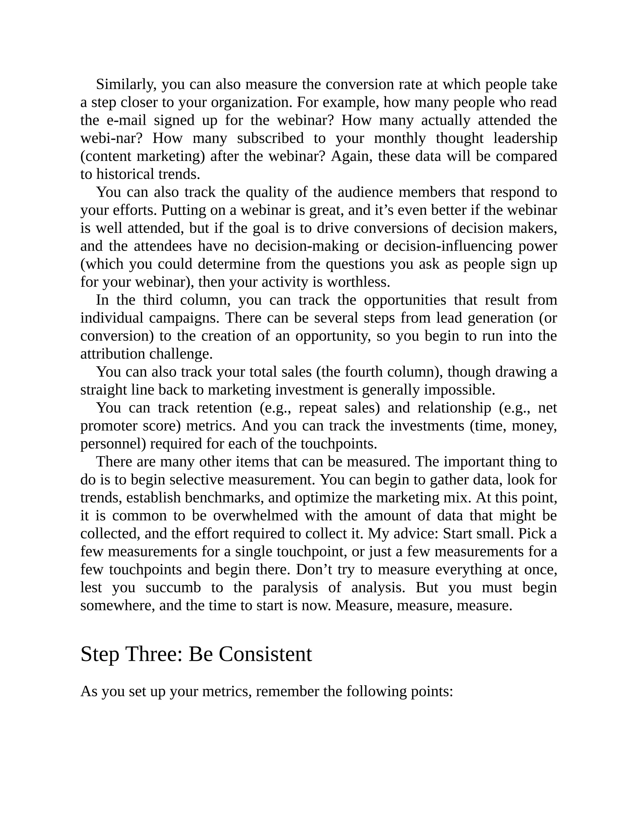 Similarly, you can also measure the conversion rate at which people take
a step closer to your organization. For example, how many people who read
the e-mail signed up for the webinar? How many actually attended the
webi-nar? How many subscribed to your monthly thought leadership
(content marketing) after the webinar? Again, these data will be compared
to historical trends.
You can also track the quality of the audience members that respond to
your efforts. Putting on a webinar is great, and it’s even better if the webinar
is well attended, but if the goal is to drive conversions of decision makers,
and the attendees have no decision-making or decision-influencing power
(which you could determine from the questions you ask as people sign up
for your webinar), then your activity is worthless.
In the third column, you can track the opportunities that result from
individual campaigns. There can be several steps from lead generation (or
conversion) to the creation of an opportunity, so you begin to run into the
attribution challenge.
You can also track your total sales (the fourth column), though drawing a
straight line back to marketing investment is generally impossible.
You can track retention (e.g., repeat sales) and relationship (e.g., net
promoter score) metrics. And you can track the investments (time, money,
personnel) required for each of the touchpoints.
There are many other items that can be measured. The important thing to
do is to begin selective measurement. You can begin to gather data, look for
trends, establish benchmarks, and optimize the marketing mix. At this point,
it is common to be overwhelmed with the amount of data that might be
collected, and the effort required to collect it. My advice: Start small. Pick a
few measurements for a single touchpoint, or just a few measurements for a
few touchpoints and begin there. Don’t try to measure everything at once,
lest you succumb to the paralysis of analysis. But you must begin
somewhere, and the time to start is now. Measure, measure, measure.
Step Three: Be Consistent
As you set up your metrics, remember the following points:
 