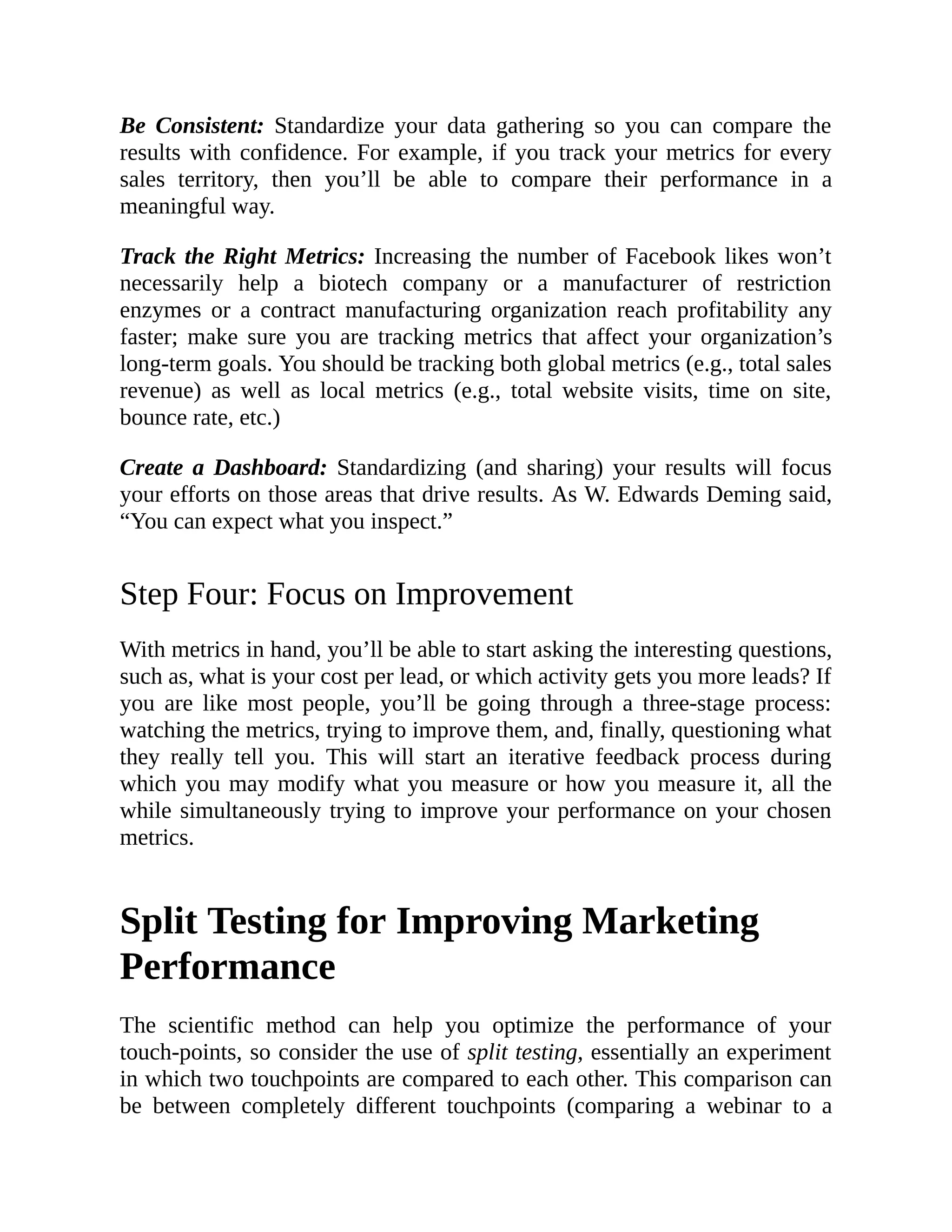 Be Consistent: Standardize your data gathering so you can compare the
results with confidence. For example, if you track your metrics for every
sales territory, then you’ll be able to compare their performance in a
meaningful way.
Track the Right Metrics: Increasing the number of Facebook likes won’t
necessarily help a biotech company or a manufacturer of restriction
enzymes or a contract manufacturing organization reach profitability any
faster; make sure you are tracking metrics that affect your organization’s
long-term goals. You should be tracking both global metrics (e.g., total sales
revenue) as well as local metrics (e.g., total website visits, time on site,
bounce rate, etc.)
Create a Dashboard: Standardizing (and sharing) your results will focus
your efforts on those areas that drive results. As W. Edwards Deming said,
“You can expect what you inspect.”
Step Four: Focus on Improvement
With metrics in hand, you’ll be able to start asking the interesting questions,
such as, what is your cost per lead, or which activity gets you more leads? If
you are like most people, you’ll be going through a three-stage process:
watching the metrics, trying to improve them, and, finally, questioning what
they really tell you. This will start an iterative feedback process during
which you may modify what you measure or how you measure it, all the
while simultaneously trying to improve your performance on your chosen
metrics.
Split Testing for Improving Marketing
Performance
The scientific method can help you optimize the performance of your
touch-points, so consider the use of split testing, essentially an experiment
in which two touchpoints are compared to each other. This comparison can
be between completely different touchpoints (comparing a webinar to a
 