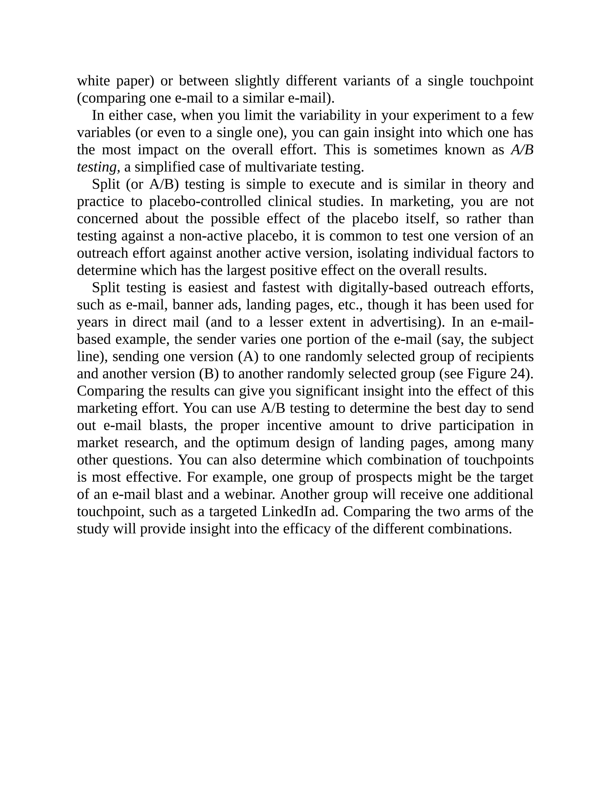 white paper) or between slightly different variants of a single touchpoint
(comparing one e-mail to a similar e-mail).
In either case, when you limit the variability in your experiment to a few
variables (or even to a single one), you can gain insight into which one has
the most impact on the overall effort. This is sometimes known as A/B
testing, a simplified case of multivariate testing.
Split (or A/B) testing is simple to execute and is similar in theory and
practice to placebo-controlled clinical studies. In marketing, you are not
concerned about the possible effect of the placebo itself, so rather than
testing against a non-active placebo, it is common to test one version of an
outreach effort against another active version, isolating individual factors to
determine which has the largest positive effect on the overall results.
Split testing is easiest and fastest with digitally-based outreach efforts,
such as e-mail, banner ads, landing pages, etc., though it has been used for
years in direct mail (and to a lesser extent in advertising). In an e-mail-
based example, the sender varies one portion of the e-mail (say, the subject
line), sending one version (A) to one randomly selected group of recipients
and another version (B) to another randomly selected group (see Figure 24).
Comparing the results can give you significant insight into the effect of this
marketing effort. You can use A/B testing to determine the best day to send
out e-mail blasts, the proper incentive amount to drive participation in
market research, and the optimum design of landing pages, among many
other questions. You can also determine which combination of touchpoints
is most effective. For example, one group of prospects might be the target
of an e-mail blast and a webinar. Another group will receive one additional
touchpoint, such as a targeted LinkedIn ad. Comparing the two arms of the
study will provide insight into the efficacy of the different combinations.
 