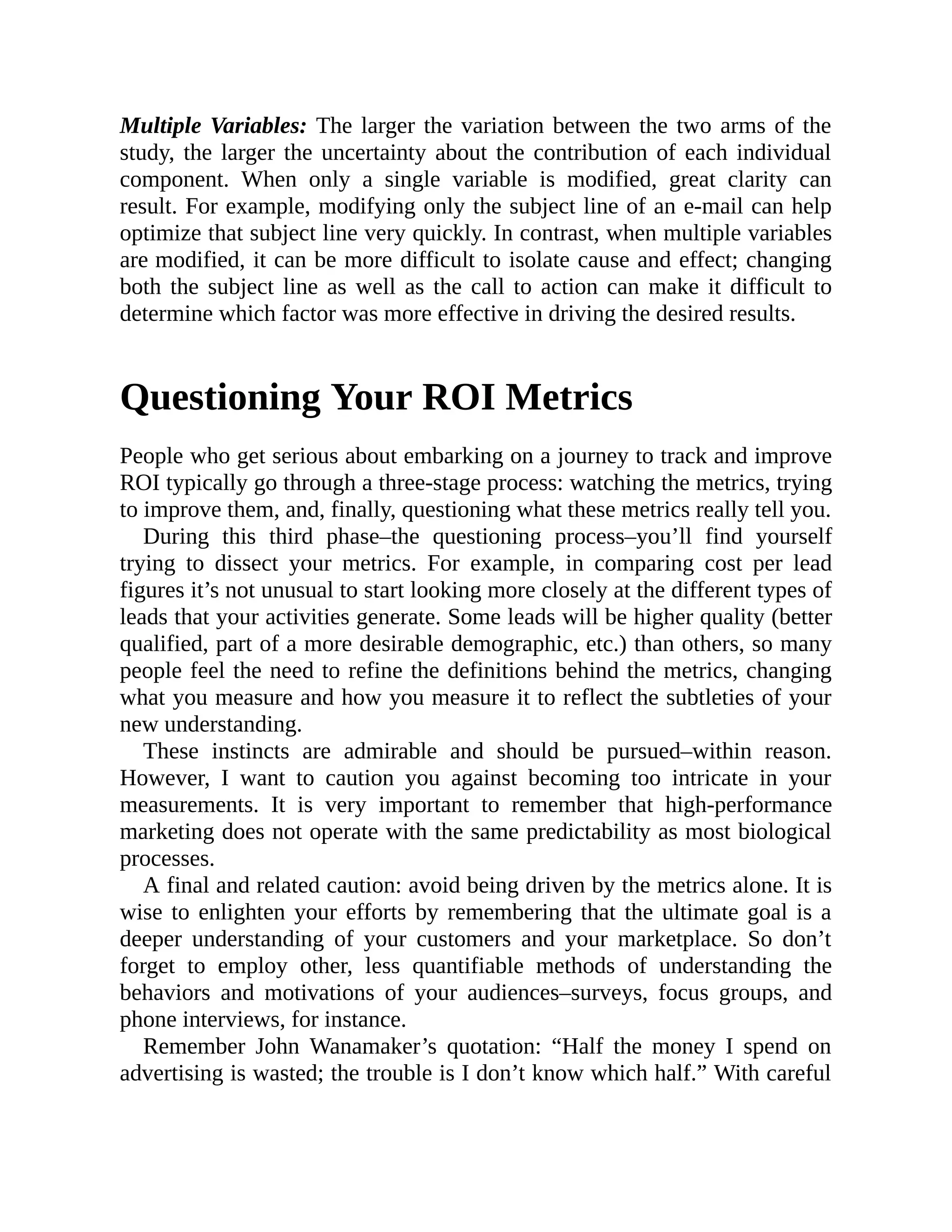 Multiple Variables: The larger the variation between the two arms of the
study, the larger the uncertainty about the contribution of each individual
component. When only a single variable is modified, great clarity can
result. For example, modifying only the subject line of an e-mail can help
optimize that subject line very quickly. In contrast, when multiple variables
are modified, it can be more difficult to isolate cause and effect; changing
both the subject line as well as the call to action can make it difficult to
determine which factor was more effective in driving the desired results.
Questioning Your ROI Metrics
People who get serious about embarking on a journey to track and improve
ROI typically go through a three-stage process: watching the metrics, trying
to improve them, and, finally, questioning what these metrics really tell you.
During this third phase–the questioning process–you’ll find yourself
trying to dissect your metrics. For example, in comparing cost per lead
figures it’s not unusual to start looking more closely at the different types of
leads that your activities generate. Some leads will be higher quality (better
qualified, part of a more desirable demographic, etc.) than others, so many
people feel the need to refine the definitions behind the metrics, changing
what you measure and how you measure it to reflect the subtleties of your
new understanding.
These instincts are admirable and should be pursued–within reason.
However, I want to caution you against becoming too intricate in your
measurements. It is very important to remember that high-performance
marketing does not operate with the same predictability as most biological
processes.
A final and related caution: avoid being driven by the metrics alone. It is
wise to enlighten your efforts by remembering that the ultimate goal is a
deeper understanding of your customers and your marketplace. So don’t
forget to employ other, less quantifiable methods of understanding the
behaviors and motivations of your audiences–surveys, focus groups, and
phone interviews, for instance.
Remember John Wanamaker’s quotation: “Half the money I spend on
advertising is wasted; the trouble is I don’t know which half.” With careful
 