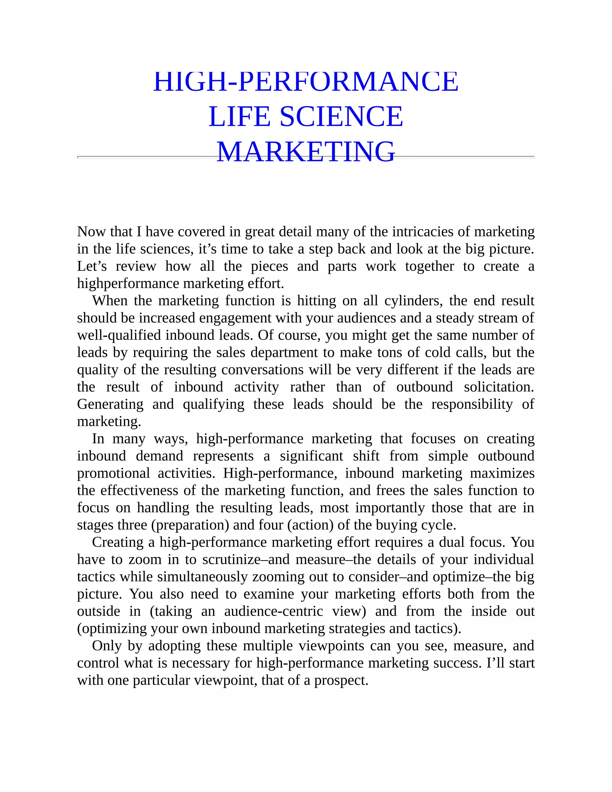 HIGH-PERFORMANCE
LIFE SCIENCE
MARKETING
Now that I have covered in great detail many of the intricacies of marketing
in the life sciences, it’s time to take a step back and look at the big picture.
Let’s review how all the pieces and parts work together to create a
highperformance marketing effort.
When the marketing function is hitting on all cylinders, the end result
should be increased engagement with your audiences and a steady stream of
well-qualified inbound leads. Of course, you might get the same number of
leads by requiring the sales department to make tons of cold calls, but the
quality of the resulting conversations will be very different if the leads are
the result of inbound activity rather than of outbound solicitation.
Generating and qualifying these leads should be the responsibility of
marketing.
In many ways, high-performance marketing that focuses on creating
inbound demand represents a significant shift from simple outbound
promotional activities. High-performance, inbound marketing maximizes
the effectiveness of the marketing function, and frees the sales function to
focus on handling the resulting leads, most importantly those that are in
stages three (preparation) and four (action) of the buying cycle.
Creating a high-performance marketing effort requires a dual focus. You
have to zoom in to scrutinize–and measure–the details of your individual
tactics while simultaneously zooming out to consider–and optimize–the big
picture. You also need to examine your marketing efforts both from the
outside in (taking an audience-centric view) and from the inside out
(optimizing your own inbound marketing strategies and tactics).
Only by adopting these multiple viewpoints can you see, measure, and
control what is necessary for high-performance marketing success. I’ll start
with one particular viewpoint, that of a prospect.
 