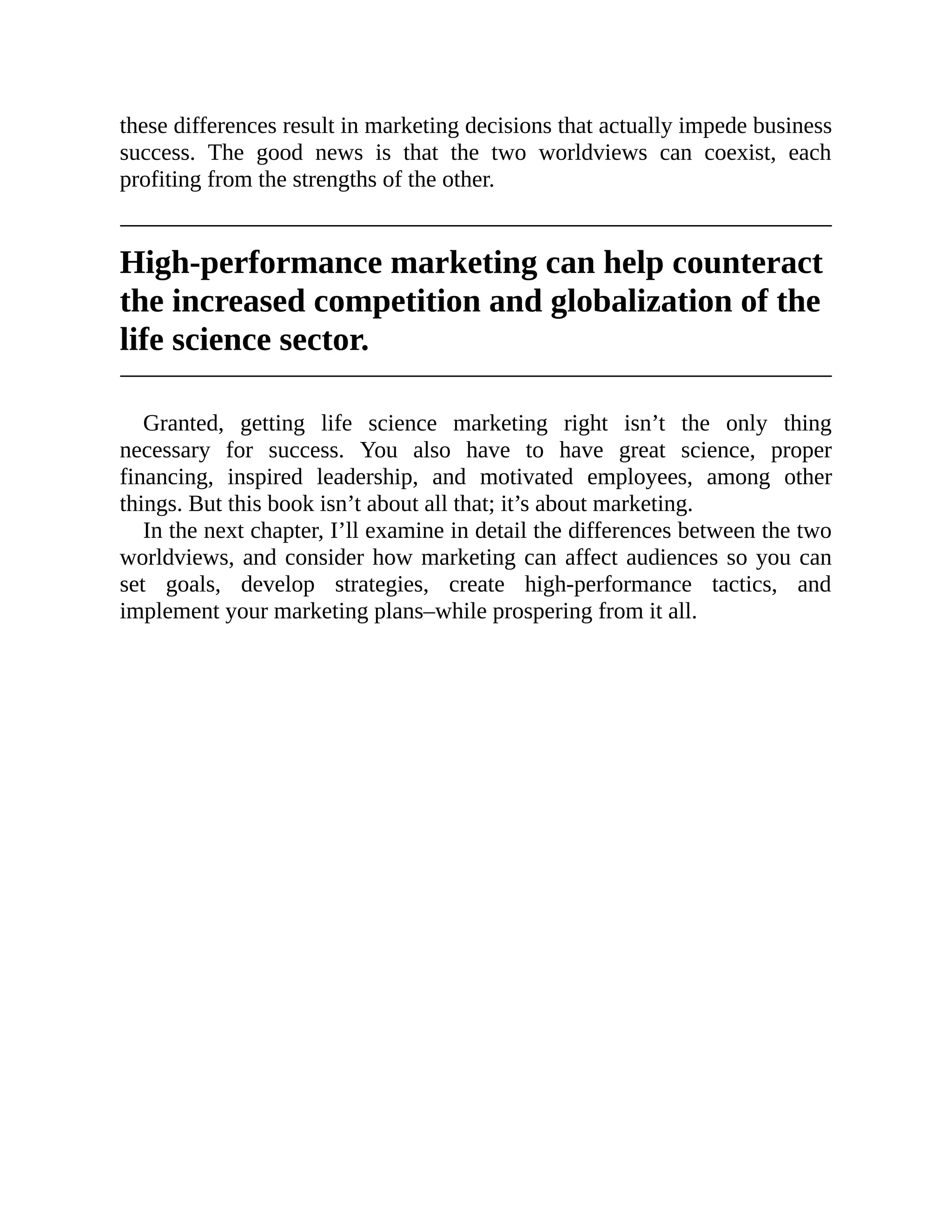 these differences result in marketing decisions that actually impede business
success. The good news is that the two worldviews can coexist, each
profiting from the strengths of the other.
High-performance marketing can help counteract
the increased competition and globalization of the
life science sector.
Granted, getting life science marketing right isn’t the only thing
necessary for success. You also have to have great science, proper
financing, inspired leadership, and motivated employees, among other
things. But this book isn’t about all that; it’s about marketing.
In the next chapter, I’ll examine in detail the differences between the two
worldviews, and consider how marketing can affect audiences so you can
set goals, develop strategies, create high-performance tactics, and
implement your marketing plans–while prospering from it all.
 