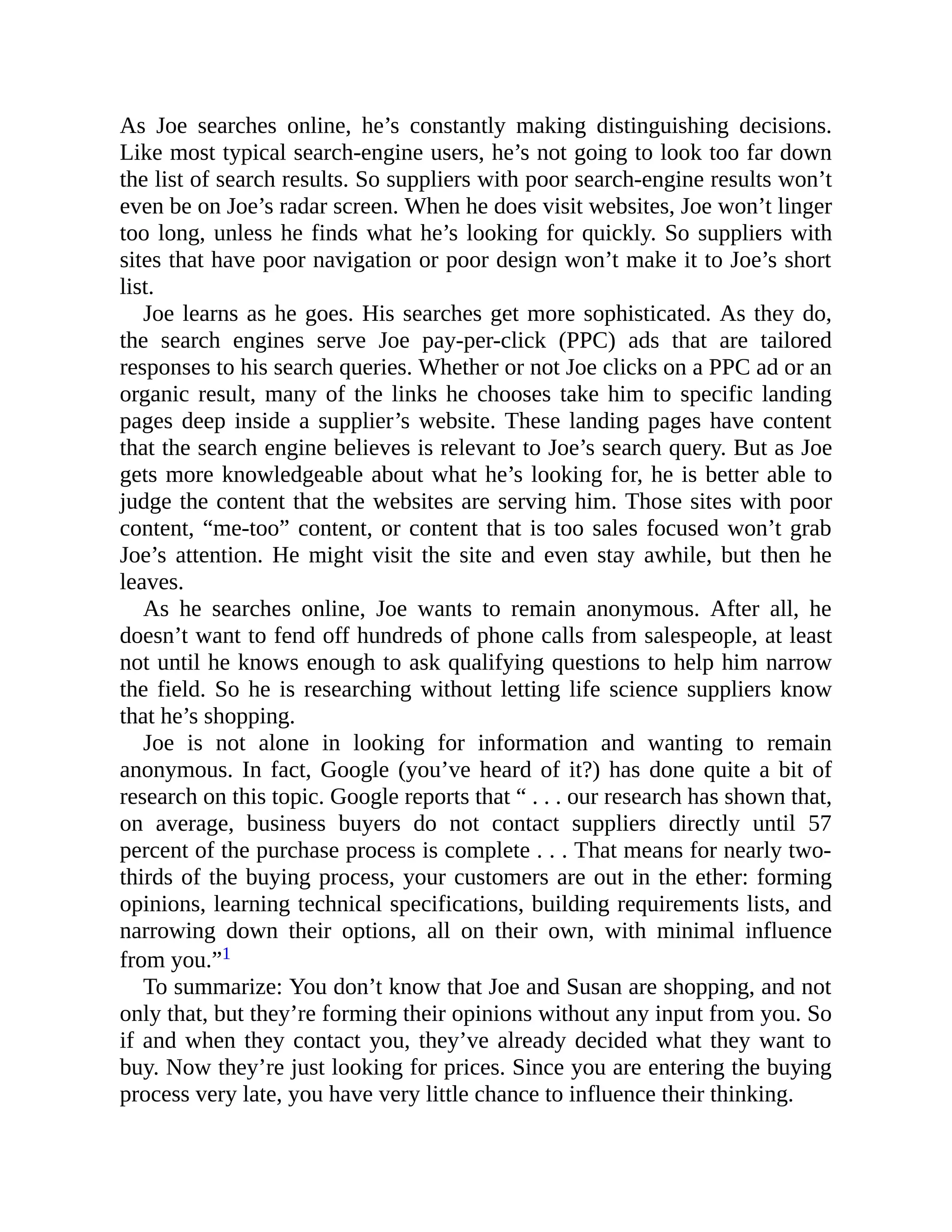 As Joe searches online, he’s constantly making distinguishing decisions.
Like most typical search-engine users, he’s not going to look too far down
the list of search results. So suppliers with poor search-engine results won’t
even be on Joe’s radar screen. When he does visit websites, Joe won’t linger
too long, unless he finds what he’s looking for quickly. So suppliers with
sites that have poor navigation or poor design won’t make it to Joe’s short
list.
Joe learns as he goes. His searches get more sophisticated. As they do,
the search engines serve Joe pay-per-click (PPC) ads that are tailored
responses to his search queries. Whether or not Joe clicks on a PPC ad or an
organic result, many of the links he chooses take him to specific landing
pages deep inside a supplier’s website. These landing pages have content
that the search engine believes is relevant to Joe’s search query. But as Joe
gets more knowledgeable about what he’s looking for, he is better able to
judge the content that the websites are serving him. Those sites with poor
content, “me-too” content, or content that is too sales focused won’t grab
Joe’s attention. He might visit the site and even stay awhile, but then he
leaves.
As he searches online, Joe wants to remain anonymous. After all, he
doesn’t want to fend off hundreds of phone calls from salespeople, at least
not until he knows enough to ask qualifying questions to help him narrow
the field. So he is researching without letting life science suppliers know
that he’s shopping.
Joe is not alone in looking for information and wanting to remain
anonymous. In fact, Google (you’ve heard of it?) has done quite a bit of
research on this topic. Google reports that “ . . . our research has shown that,
on average, business buyers do not contact suppliers directly until 57
percent of the purchase process is complete . . . That means for nearly two-
thirds of the buying process, your customers are out in the ether: forming
opinions, learning technical specifications, building requirements lists, and
narrowing down their options, all on their own, with minimal influence
from you.”1
To summarize: You don’t know that Joe and Susan are shopping, and not
only that, but they’re forming their opinions without any input from you. So
if and when they contact you, they’ve already decided what they want to
buy. Now they’re just looking for prices. Since you are entering the buying
process very late, you have very little chance to influence their thinking.
 