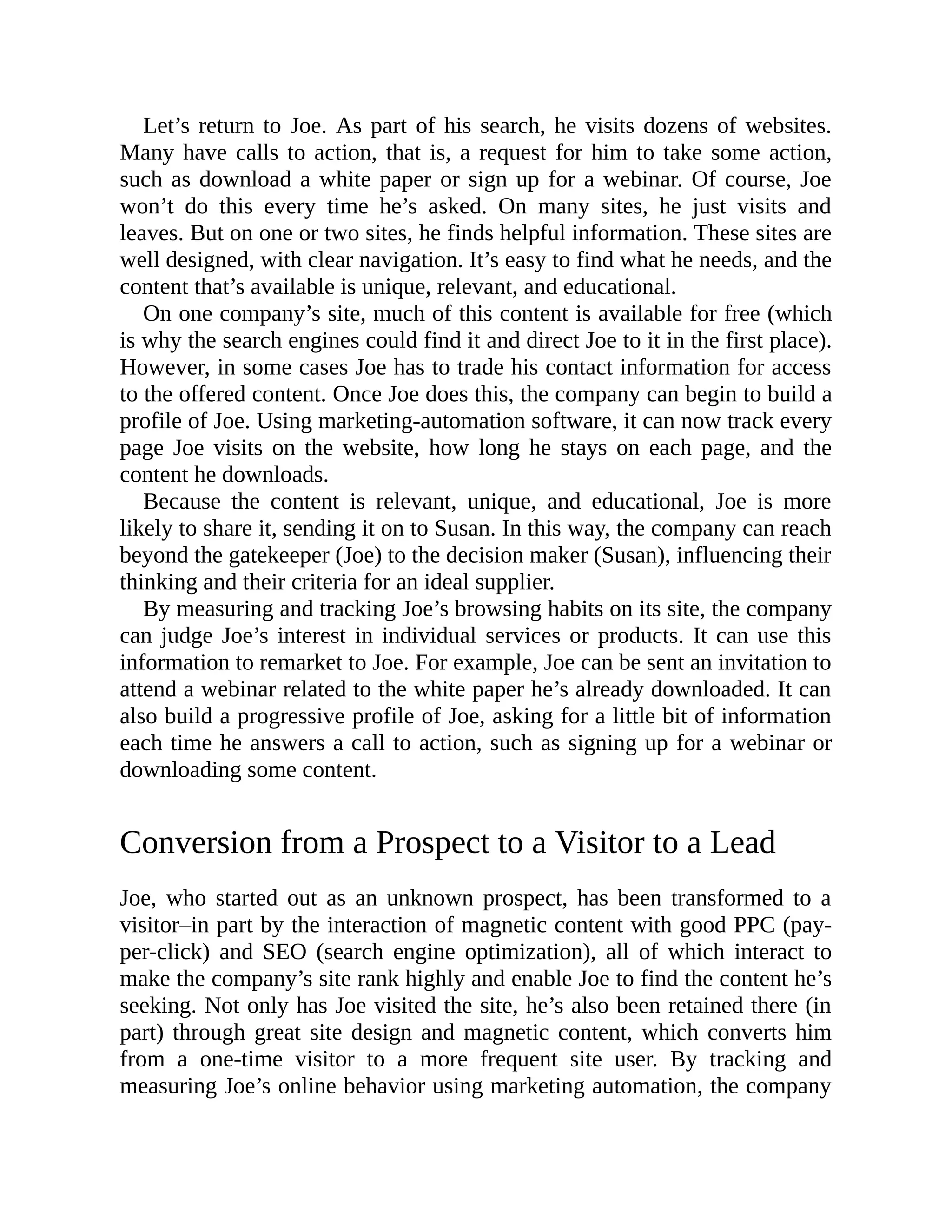 Let’s return to Joe. As part of his search, he visits dozens of websites.
Many have calls to action, that is, a request for him to take some action,
such as download a white paper or sign up for a webinar. Of course, Joe
won’t do this every time he’s asked. On many sites, he just visits and
leaves. But on one or two sites, he finds helpful information. These sites are
well designed, with clear navigation. It’s easy to find what he needs, and the
content that’s available is unique, relevant, and educational.
On one company’s site, much of this content is available for free (which
is why the search engines could find it and direct Joe to it in the first place).
However, in some cases Joe has to trade his contact information for access
to the offered content. Once Joe does this, the company can begin to build a
profile of Joe. Using marketing-automation software, it can now track every
page Joe visits on the website, how long he stays on each page, and the
content he downloads.
Because the content is relevant, unique, and educational, Joe is more
likely to share it, sending it on to Susan. In this way, the company can reach
beyond the gatekeeper (Joe) to the decision maker (Susan), influencing their
thinking and their criteria for an ideal supplier.
By measuring and tracking Joe’s browsing habits on its site, the company
can judge Joe’s interest in individual services or products. It can use this
information to remarket to Joe. For example, Joe can be sent an invitation to
attend a webinar related to the white paper he’s already downloaded. It can
also build a progressive profile of Joe, asking for a little bit of information
each time he answers a call to action, such as signing up for a webinar or
downloading some content.
Conversion from a Prospect to a Visitor to a Lead
Joe, who started out as an unknown prospect, has been transformed to a
visitor–in part by the interaction of magnetic content with good PPC (pay-
per-click) and SEO (search engine optimization), all of which interact to
make the company’s site rank highly and enable Joe to find the content he’s
seeking. Not only has Joe visited the site, he’s also been retained there (in
part) through great site design and magnetic content, which converts him
from a one-time visitor to a more frequent site user. By tracking and
measuring Joe’s online behavior using marketing automation, the company
 