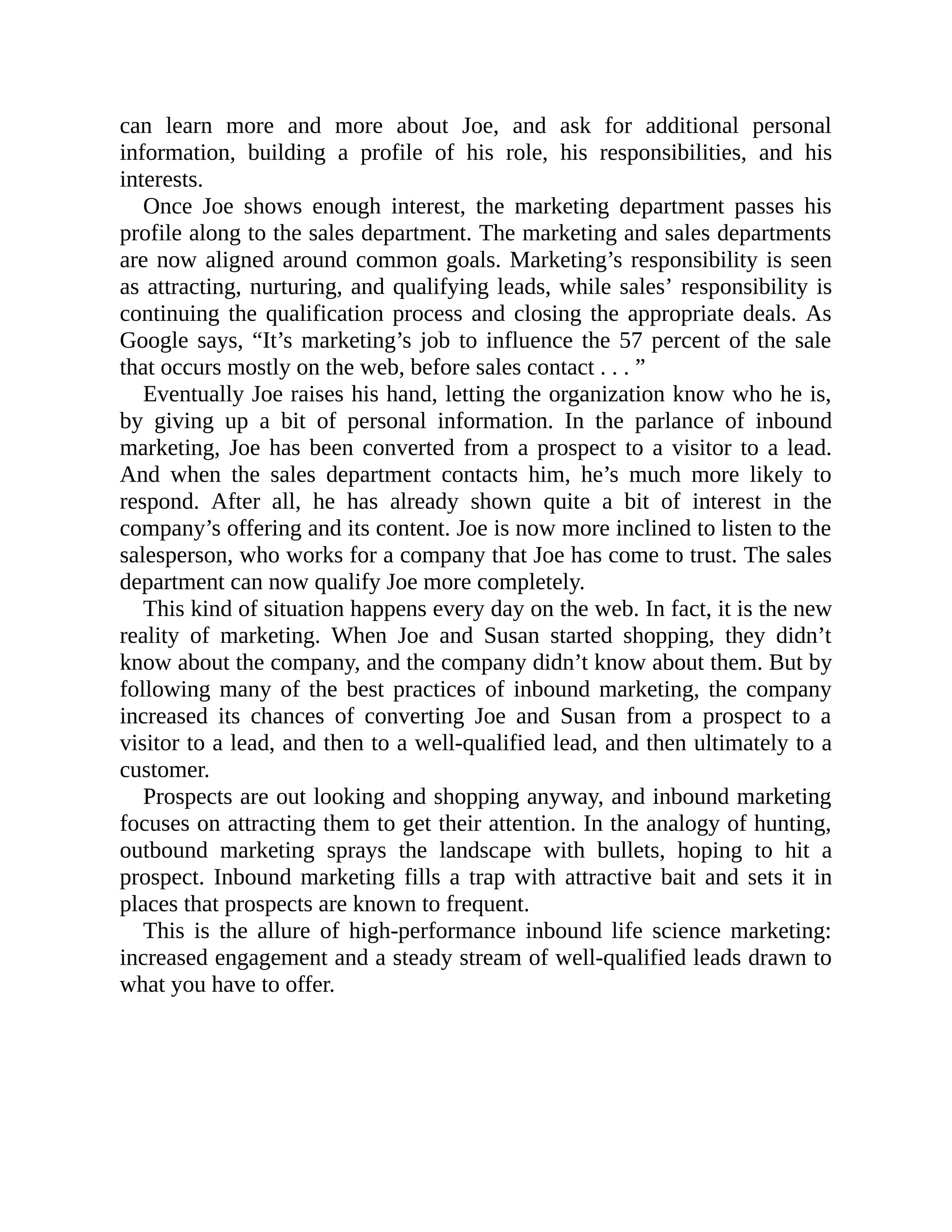 can learn more and more about Joe, and ask for additional personal
information, building a profile of his role, his responsibilities, and his
interests.
Once Joe shows enough interest, the marketing department passes his
profile along to the sales department. The marketing and sales departments
are now aligned around common goals. Marketing’s responsibility is seen
as attracting, nurturing, and qualifying leads, while sales’ responsibility is
continuing the qualification process and closing the appropriate deals. As
Google says, “It’s marketing’s job to influence the 57 percent of the sale
that occurs mostly on the web, before sales contact . . . ”
Eventually Joe raises his hand, letting the organization know who he is,
by giving up a bit of personal information. In the parlance of inbound
marketing, Joe has been converted from a prospect to a visitor to a lead.
And when the sales department contacts him, he’s much more likely to
respond. After all, he has already shown quite a bit of interest in the
company’s offering and its content. Joe is now more inclined to listen to the
salesperson, who works for a company that Joe has come to trust. The sales
department can now qualify Joe more completely.
This kind of situation happens every day on the web. In fact, it is the new
reality of marketing. When Joe and Susan started shopping, they didn’t
know about the company, and the company didn’t know about them. But by
following many of the best practices of inbound marketing, the company
increased its chances of converting Joe and Susan from a prospect to a
visitor to a lead, and then to a well-qualified lead, and then ultimately to a
customer.
Prospects are out looking and shopping anyway, and inbound marketing
focuses on attracting them to get their attention. In the analogy of hunting,
outbound marketing sprays the landscape with bullets, hoping to hit a
prospect. Inbound marketing fills a trap with attractive bait and sets it in
places that prospects are known to frequent.
This is the allure of high-performance inbound life science marketing:
increased engagement and a steady stream of well-qualified leads drawn to
what you have to offer.
 