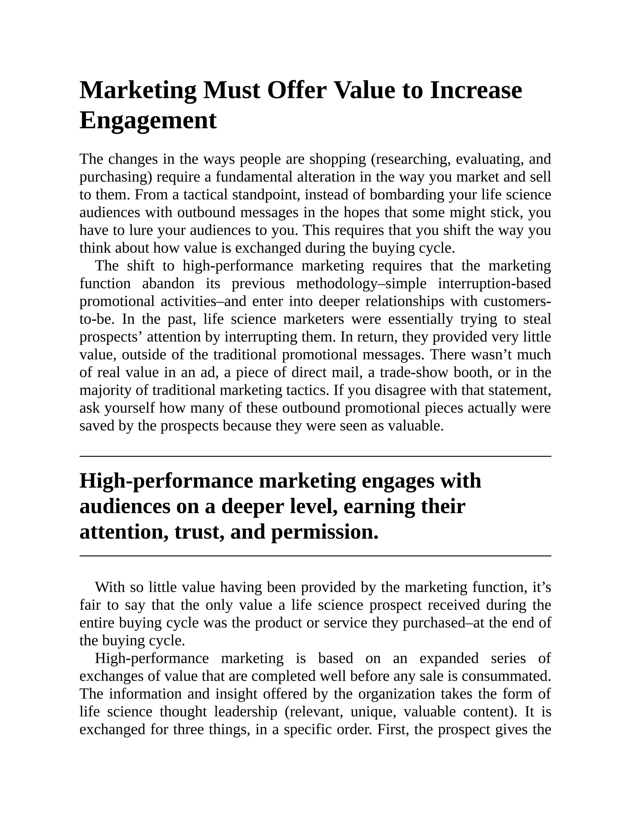 Marketing Must Offer Value to Increase
Engagement
The changes in the ways people are shopping (researching, evaluating, and
purchasing) require a fundamental alteration in the way you market and sell
to them. From a tactical standpoint, instead of bombarding your life science
audiences with outbound messages in the hopes that some might stick, you
have to lure your audiences to you. This requires that you shift the way you
think about how value is exchanged during the buying cycle.
The shift to high-performance marketing requires that the marketing
function abandon its previous methodology–simple interruption-based
promotional activities–and enter into deeper relationships with customers-
to-be. In the past, life science marketers were essentially trying to steal
prospects’ attention by interrupting them. In return, they provided very little
value, outside of the traditional promotional messages. There wasn’t much
of real value in an ad, a piece of direct mail, a trade-show booth, or in the
majority of traditional marketing tactics. If you disagree with that statement,
ask yourself how many of these outbound promotional pieces actually were
saved by the prospects because they were seen as valuable.
High-performance marketing engages with
audiences on a deeper level, earning their
attention, trust, and permission.
With so little value having been provided by the marketing function, it’s
fair to say that the only value a life science prospect received during the
entire buying cycle was the product or service they purchased–at the end of
the buying cycle.
High-performance marketing is based on an expanded series of
exchanges of value that are completed well before any sale is consummated.
The information and insight offered by the organization takes the form of
life science thought leadership (relevant, unique, valuable content). It is
exchanged for three things, in a specific order. First, the prospect gives the
 