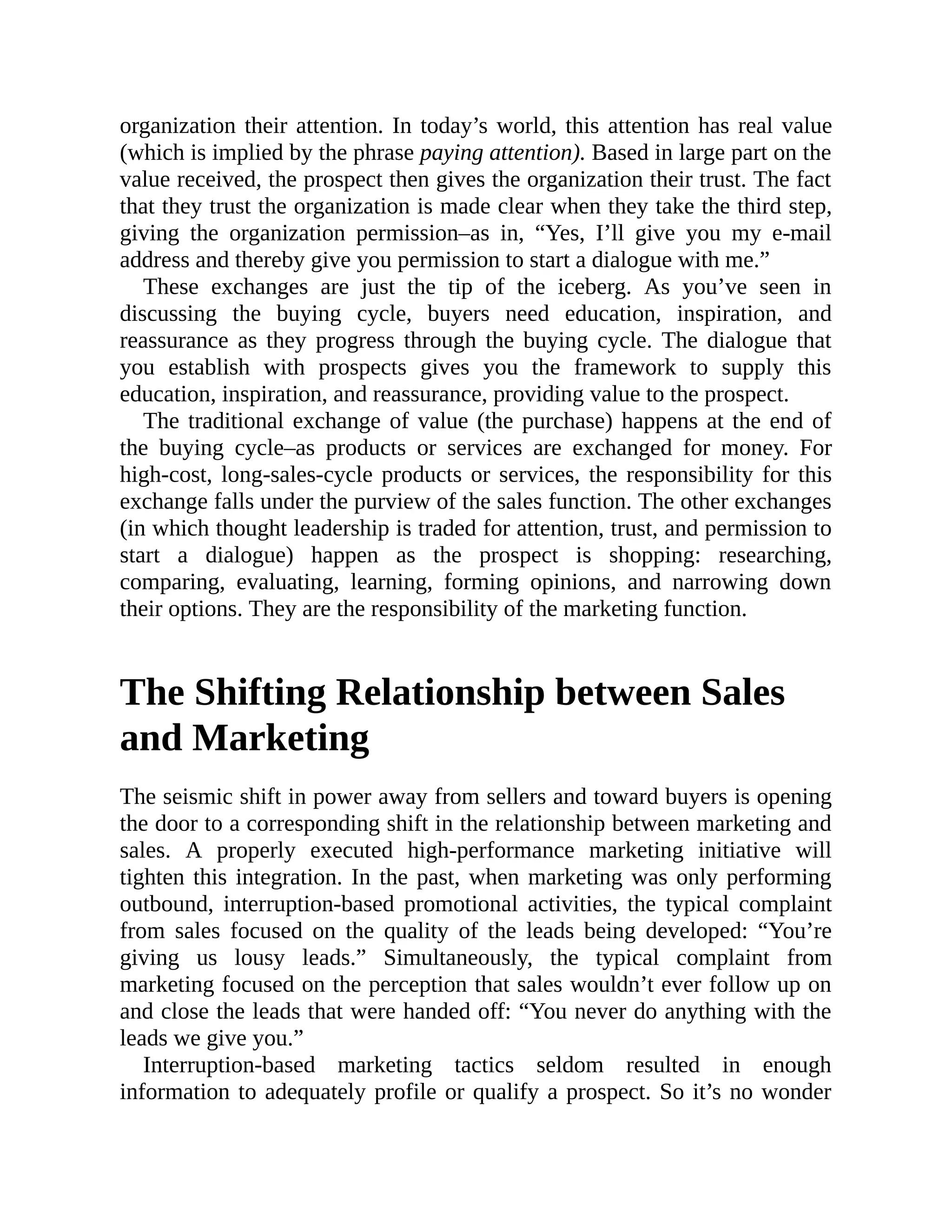organization their attention. In today’s world, this attention has real value
(which is implied by the phrase paying attention). Based in large part on the
value received, the prospect then gives the organization their trust. The fact
that they trust the organization is made clear when they take the third step,
giving the organization permission–as in, “Yes, I’ll give you my e-mail
address and thereby give you permission to start a dialogue with me.”
These exchanges are just the tip of the iceberg. As you’ve seen in
discussing the buying cycle, buyers need education, inspiration, and
reassurance as they progress through the buying cycle. The dialogue that
you establish with prospects gives you the framework to supply this
education, inspiration, and reassurance, providing value to the prospect.
The traditional exchange of value (the purchase) happens at the end of
the buying cycle–as products or services are exchanged for money. For
high-cost, long-sales-cycle products or services, the responsibility for this
exchange falls under the purview of the sales function. The other exchanges
(in which thought leadership is traded for attention, trust, and permission to
start a dialogue) happen as the prospect is shopping: researching,
comparing, evaluating, learning, forming opinions, and narrowing down
their options. They are the responsibility of the marketing function.
The Shifting Relationship between Sales
and Marketing
The seismic shift in power away from sellers and toward buyers is opening
the door to a corresponding shift in the relationship between marketing and
sales. A properly executed high-performance marketing initiative will
tighten this integration. In the past, when marketing was only performing
outbound, interruption-based promotional activities, the typical complaint
from sales focused on the quality of the leads being developed: “You’re
giving us lousy leads.” Simultaneously, the typical complaint from
marketing focused on the perception that sales wouldn’t ever follow up on
and close the leads that were handed off: “You never do anything with the
leads we give you.”
Interruption-based marketing tactics seldom resulted in enough
information to adequately profile or qualify a prospect. So it’s no wonder
 