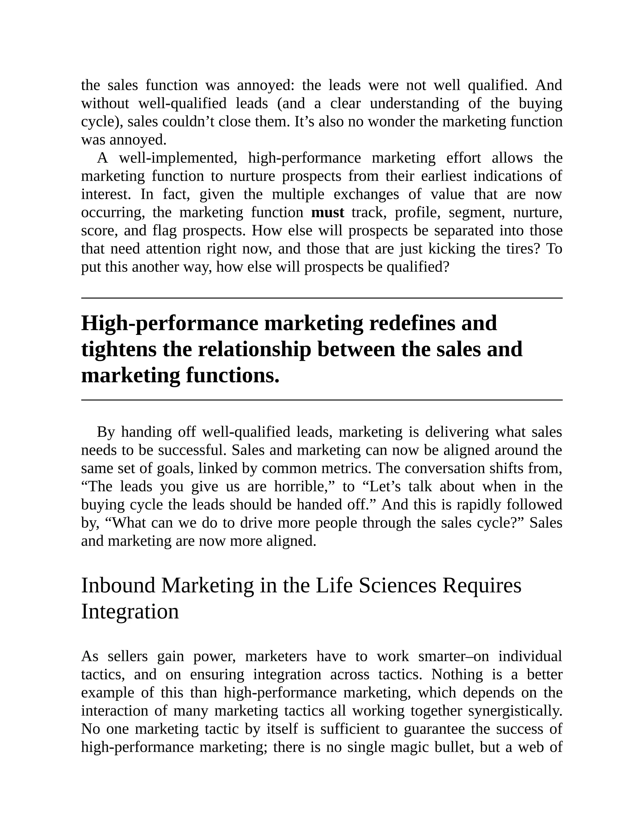 the sales function was annoyed: the leads were not well qualified. And
without well-qualified leads (and a clear understanding of the buying
cycle), sales couldn’t close them. It’s also no wonder the marketing function
was annoyed.
A well-implemented, high-performance marketing effort allows the
marketing function to nurture prospects from their earliest indications of
interest. In fact, given the multiple exchanges of value that are now
occurring, the marketing function must track, profile, segment, nurture,
score, and flag prospects. How else will prospects be separated into those
that need attention right now, and those that are just kicking the tires? To
put this another way, how else will prospects be qualified?
High-performance marketing redefines and
tightens the relationship between the sales and
marketing functions.
By handing off well-qualified leads, marketing is delivering what sales
needs to be successful. Sales and marketing can now be aligned around the
same set of goals, linked by common metrics. The conversation shifts from,
“The leads you give us are horrible,” to “Let’s talk about when in the
buying cycle the leads should be handed off.” And this is rapidly followed
by, “What can we do to drive more people through the sales cycle?” Sales
and marketing are now more aligned.
Inbound Marketing in the Life Sciences Requires
Integration
As sellers gain power, marketers have to work smarter–on individual
tactics, and on ensuring integration across tactics. Nothing is a better
example of this than high-performance marketing, which depends on the
interaction of many marketing tactics all working together synergistically.
No one marketing tactic by itself is sufficient to guarantee the success of
high-performance marketing; there is no single magic bullet, but a web of
 