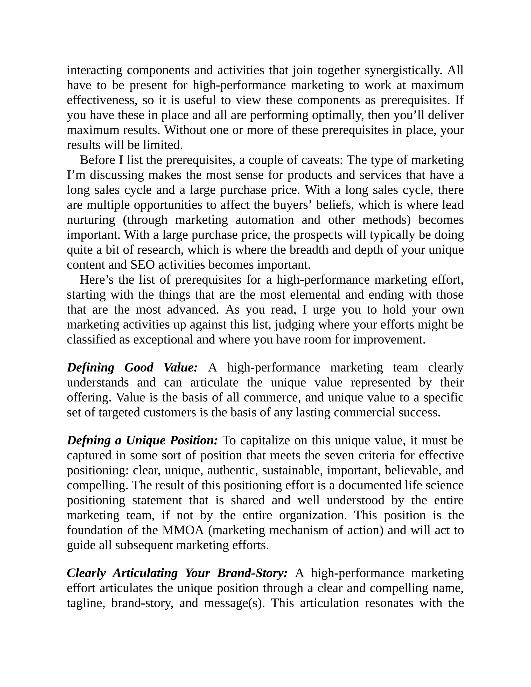 interacting components and activities that join together synergistically. All
have to be present for high-performance marketing to work at maximum
effectiveness, so it is useful to view these components as prerequisites. If
you have these in place and all are performing optimally, then you’ll deliver
maximum results. Without one or more of these prerequisites in place, your
results will be limited.
Before I list the prerequisites, a couple of caveats: The type of marketing
I’m discussing makes the most sense for products and services that have a
long sales cycle and a large purchase price. With a long sales cycle, there
are multiple opportunities to affect the buyers’ beliefs, which is where lead
nurturing (through marketing automation and other methods) becomes
important. With a large purchase price, the prospects will typically be doing
quite a bit of research, which is where the breadth and depth of your unique
content and SEO activities becomes important.
Here’s the list of prerequisites for a high-performance marketing effort,
starting with the things that are the most elemental and ending with those
that are the most advanced. As you read, I urge you to hold your own
marketing activities up against this list, judging where your efforts might be
classified as exceptional and where you have room for improvement.
Defining Good Value: A high-performance marketing team clearly
understands and can articulate the unique value represented by their
offering. Value is the basis of all commerce, and unique value to a specific
set of targeted customers is the basis of any lasting commercial success.
Defning a Unique Position: To capitalize on this unique value, it must be
captured in some sort of position that meets the seven criteria for effective
positioning: clear, unique, authentic, sustainable, important, believable, and
compelling. The result of this positioning effort is a documented life science
positioning statement that is shared and well understood by the entire
marketing team, if not by the entire organization. This position is the
foundation of the MMOA (marketing mechanism of action) and will act to
guide all subsequent marketing efforts.
Clearly Articulating Your Brand-Story: A high-performance marketing
effort articulates the unique position through a clear and compelling name,
tagline, brand-story, and message(s). This articulation resonates with the
 