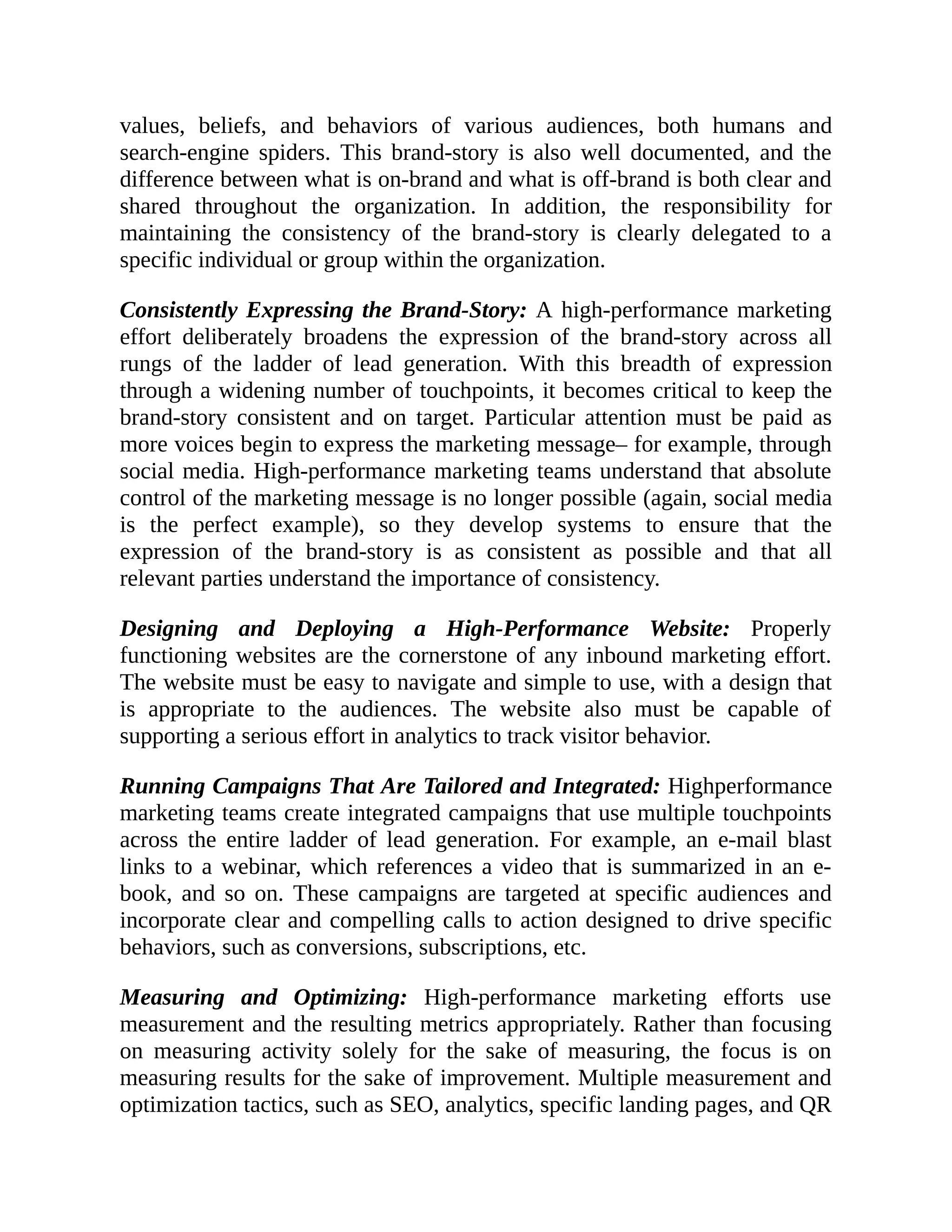 values, beliefs, and behaviors of various audiences, both humans and
search-engine spiders. This brand-story is also well documented, and the
difference between what is on-brand and what is off-brand is both clear and
shared throughout the organization. In addition, the responsibility for
maintaining the consistency of the brand-story is clearly delegated to a
specific individual or group within the organization.
Consistently Expressing the Brand-Story: A high-performance marketing
effort deliberately broadens the expression of the brand-story across all
rungs of the ladder of lead generation. With this breadth of expression
through a widening number of touchpoints, it becomes critical to keep the
brand-story consistent and on target. Particular attention must be paid as
more voices begin to express the marketing message– for example, through
social media. High-performance marketing teams understand that absolute
control of the marketing message is no longer possible (again, social media
is the perfect example), so they develop systems to ensure that the
expression of the brand-story is as consistent as possible and that all
relevant parties understand the importance of consistency.
Designing and Deploying a High-Performance Website: Properly
functioning websites are the cornerstone of any inbound marketing effort.
The website must be easy to navigate and simple to use, with a design that
is appropriate to the audiences. The website also must be capable of
supporting a serious effort in analytics to track visitor behavior.
Running Campaigns That Are Tailored and Integrated: Highperformance
marketing teams create integrated campaigns that use multiple touchpoints
across the entire ladder of lead generation. For example, an e-mail blast
links to a webinar, which references a video that is summarized in an e-
book, and so on. These campaigns are targeted at specific audiences and
incorporate clear and compelling calls to action designed to drive specific
behaviors, such as conversions, subscriptions, etc.
Measuring and Optimizing: High-performance marketing efforts use
measurement and the resulting metrics appropriately. Rather than focusing
on measuring activity solely for the sake of measuring, the focus is on
measuring results for the sake of improvement. Multiple measurement and
optimization tactics, such as SEO, analytics, specific landing pages, and QR
 