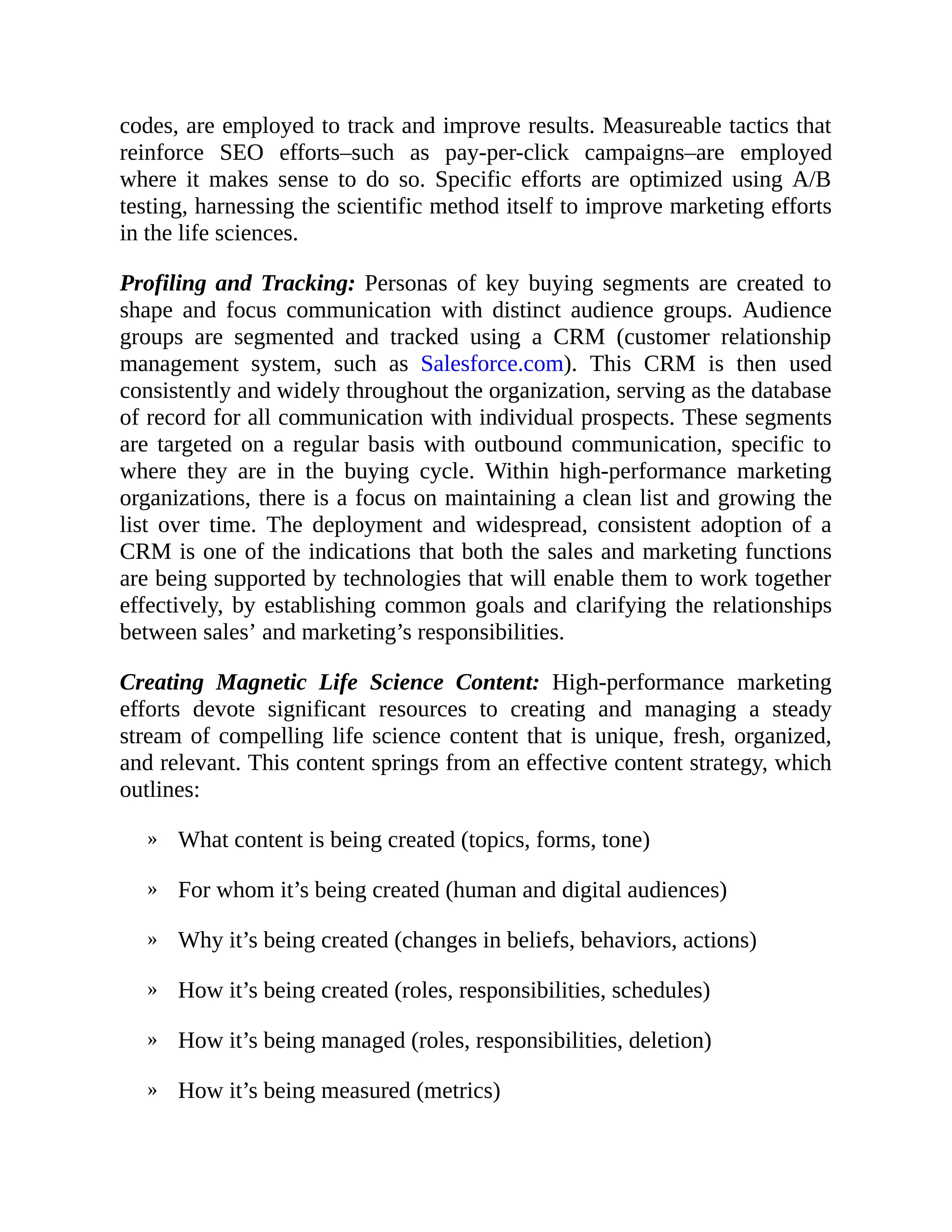 »
»
»
»
»
»
codes, are employed to track and improve results. Measureable tactics that
reinforce SEO efforts–such as pay-per-click campaigns–are employed
where it makes sense to do so. Specific efforts are optimized using A/B
testing, harnessing the scientific method itself to improve marketing efforts
in the life sciences.
Profiling and Tracking: Personas of key buying segments are created to
shape and focus communication with distinct audience groups. Audience
groups are segmented and tracked using a CRM (customer relationship
management system, such as Salesforce.com). This CRM is then used
consistently and widely throughout the organization, serving as the database
of record for all communication with individual prospects. These segments
are targeted on a regular basis with outbound communication, specific to
where they are in the buying cycle. Within high-performance marketing
organizations, there is a focus on maintaining a clean list and growing the
list over time. The deployment and widespread, consistent adoption of a
CRM is one of the indications that both the sales and marketing functions
are being supported by technologies that will enable them to work together
effectively, by establishing common goals and clarifying the relationships
between sales’ and marketing’s responsibilities.
Creating Magnetic Life Science Content: High-performance marketing
efforts devote significant resources to creating and managing a steady
stream of compelling life science content that is unique, fresh, organized,
and relevant. This content springs from an effective content strategy, which
outlines:
What content is being created (topics, forms, tone)
For whom it’s being created (human and digital audiences)
Why it’s being created (changes in beliefs, behaviors, actions)
How it’s being created (roles, responsibilities, schedules)
How it’s being managed (roles, responsibilities, deletion)
How it’s being measured (metrics)
 