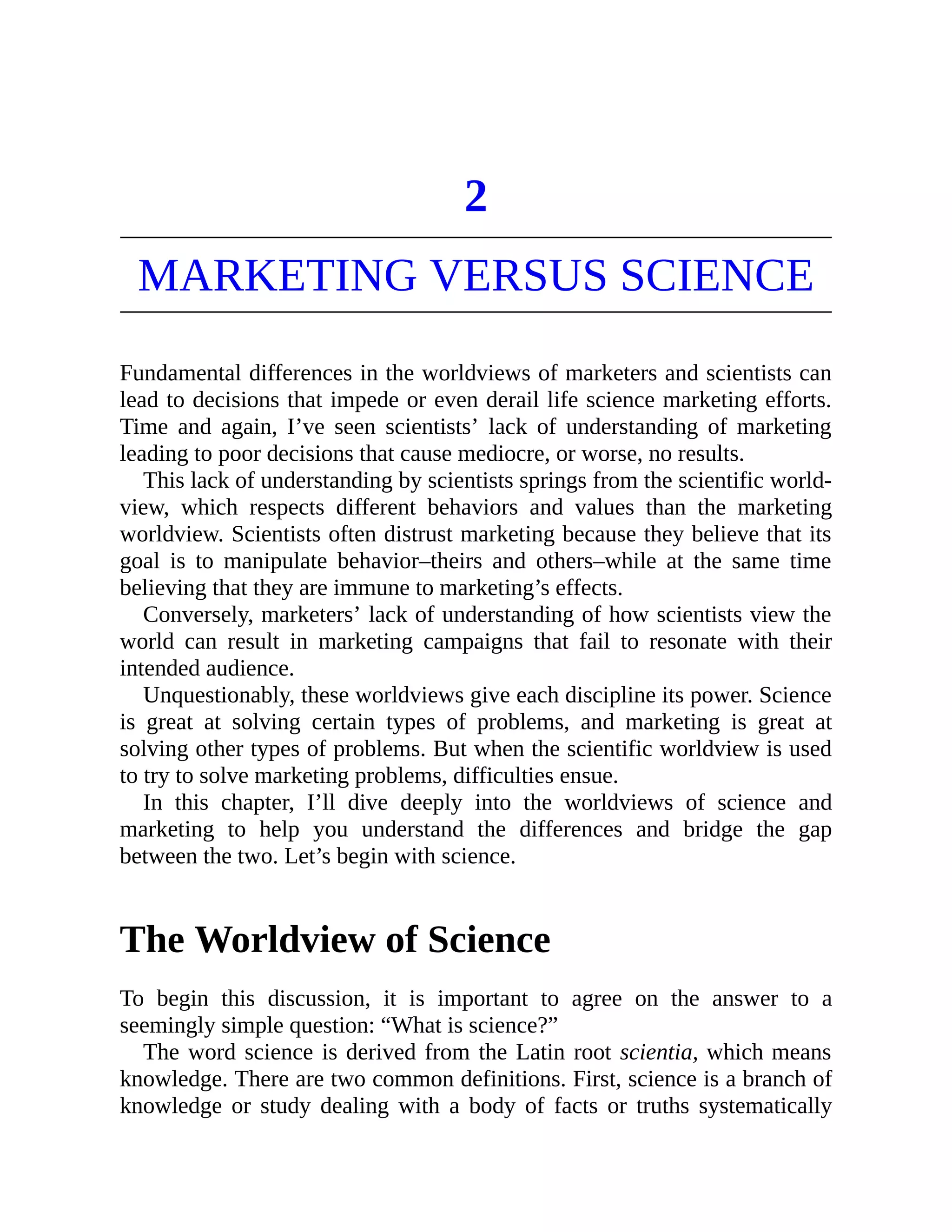 2
MARKETING VERSUS SCIENCE
Fundamental differences in the worldviews of marketers and scientists can
lead to decisions that impede or even derail life science marketing efforts.
Time and again, I’ve seen scientists’ lack of understanding of marketing
leading to poor decisions that cause mediocre, or worse, no results.
This lack of understanding by scientists springs from the scientific world-
view, which respects different behaviors and values than the marketing
worldview. Scientists often distrust marketing because they believe that its
goal is to manipulate behavior–theirs and others–while at the same time
believing that they are immune to marketing’s effects.
Conversely, marketers’ lack of understanding of how scientists view the
world can result in marketing campaigns that fail to resonate with their
intended audience.
Unquestionably, these worldviews give each discipline its power. Science
is great at solving certain types of problems, and marketing is great at
solving other types of problems. But when the scientific worldview is used
to try to solve marketing problems, difficulties ensue.
In this chapter, I’ll dive deeply into the worldviews of science and
marketing to help you understand the differences and bridge the gap
between the two. Let’s begin with science.
The Worldview of Science
To begin this discussion, it is important to agree on the answer to a
seemingly simple question: “What is science?”
The word science is derived from the Latin root scientia, which means
knowledge. There are two common definitions. First, science is a branch of
knowledge or study dealing with a body of facts or truths systematically
 