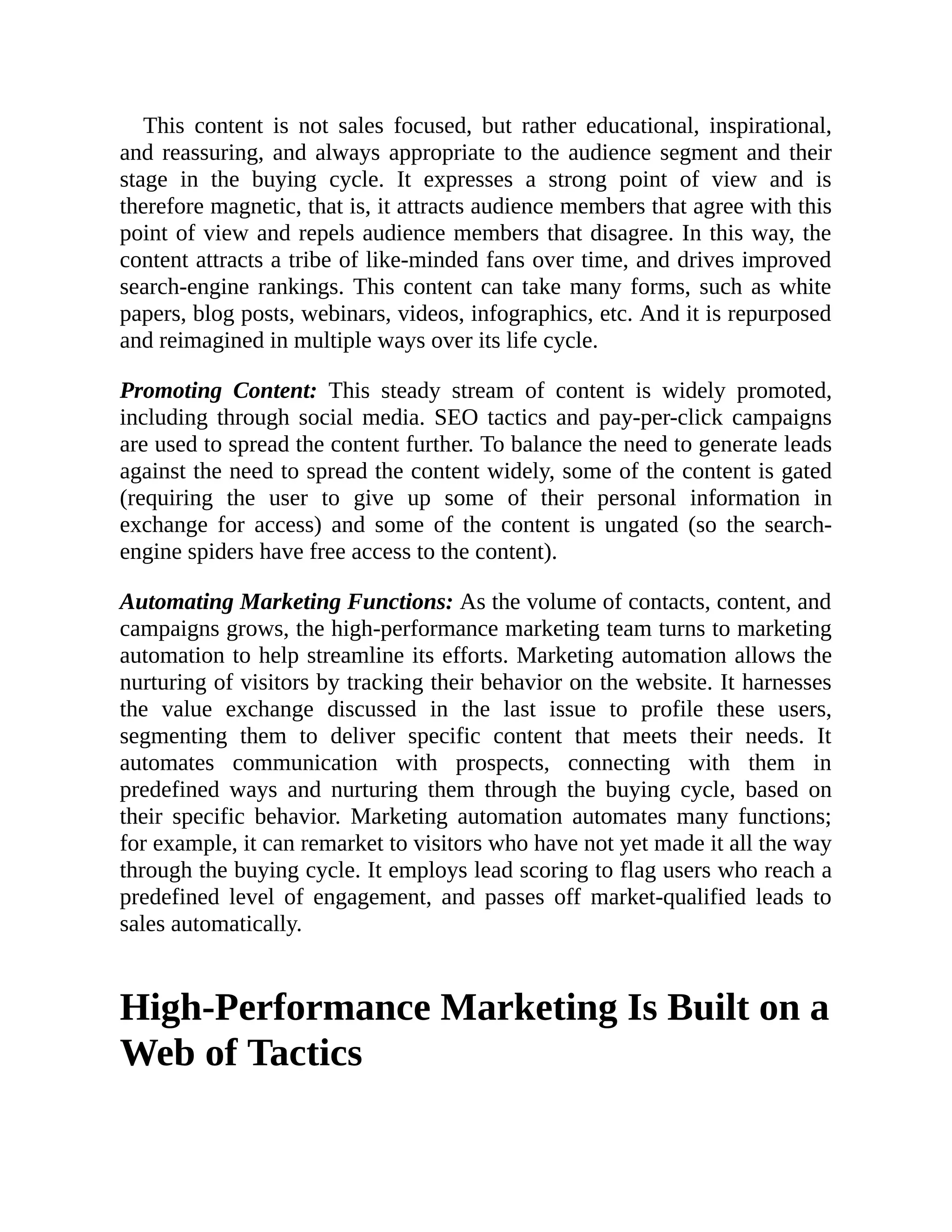 This content is not sales focused, but rather educational, inspirational,
and reassuring, and always appropriate to the audience segment and their
stage in the buying cycle. It expresses a strong point of view and is
therefore magnetic, that is, it attracts audience members that agree with this
point of view and repels audience members that disagree. In this way, the
content attracts a tribe of like-minded fans over time, and drives improved
search-engine rankings. This content can take many forms, such as white
papers, blog posts, webinars, videos, infographics, etc. And it is repurposed
and reimagined in multiple ways over its life cycle.
Promoting Content: This steady stream of content is widely promoted,
including through social media. SEO tactics and pay-per-click campaigns
are used to spread the content further. To balance the need to generate leads
against the need to spread the content widely, some of the content is gated
(requiring the user to give up some of their personal information in
exchange for access) and some of the content is ungated (so the search-
engine spiders have free access to the content).
Automating Marketing Functions: As the volume of contacts, content, and
campaigns grows, the high-performance marketing team turns to marketing
automation to help streamline its efforts. Marketing automation allows the
nurturing of visitors by tracking their behavior on the website. It harnesses
the value exchange discussed in the last issue to profile these users,
segmenting them to deliver specific content that meets their needs. It
automates communication with prospects, connecting with them in
predefined ways and nurturing them through the buying cycle, based on
their specific behavior. Marketing automation automates many functions;
for example, it can remarket to visitors who have not yet made it all the way
through the buying cycle. It employs lead scoring to flag users who reach a
predefined level of engagement, and passes off market-qualified leads to
sales automatically.
High-Performance Marketing Is Built on a
Web of Tactics
 