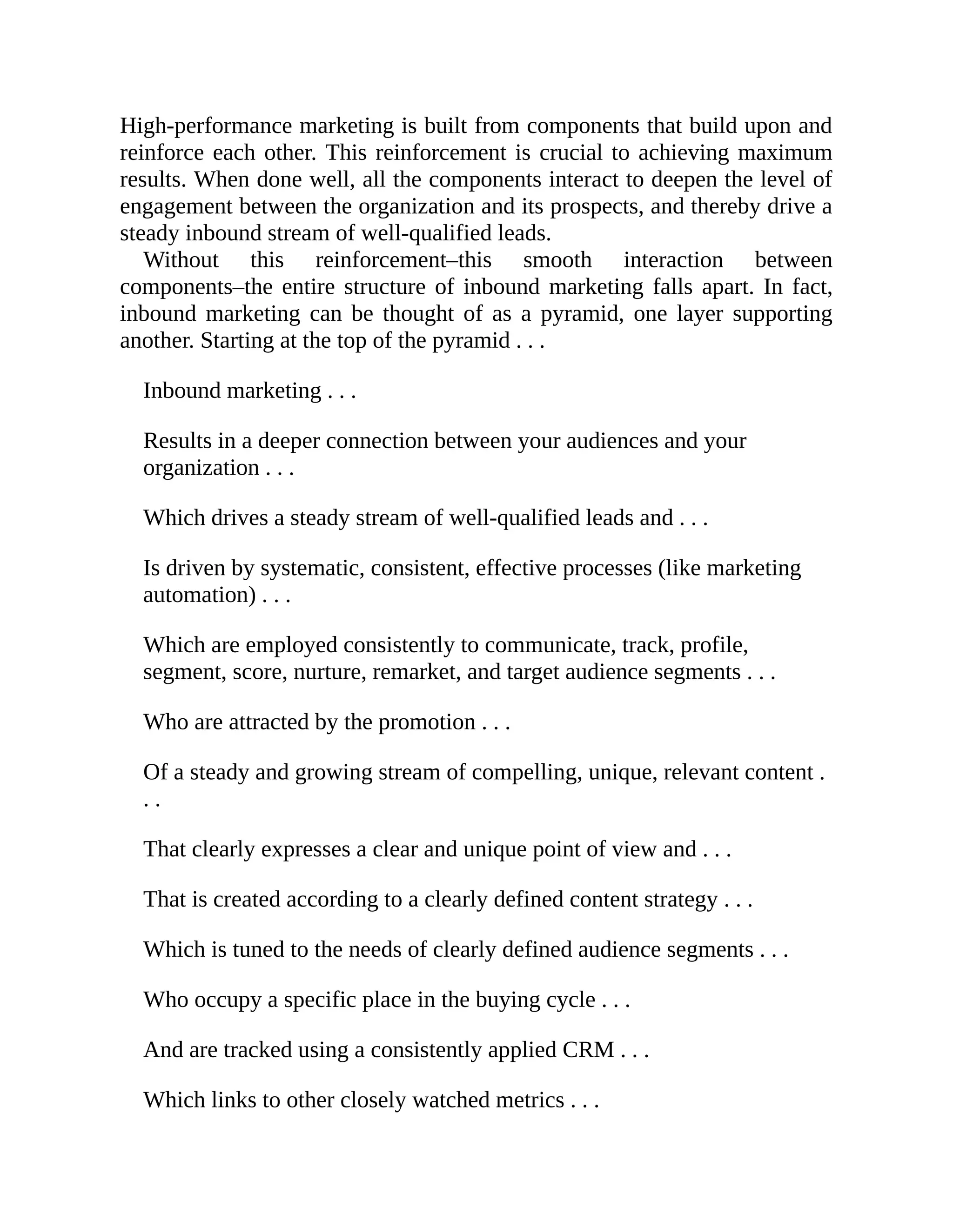 High-performance marketing is built from components that build upon and
reinforce each other. This reinforcement is crucial to achieving maximum
results. When done well, all the components interact to deepen the level of
engagement between the organization and its prospects, and thereby drive a
steady inbound stream of well-qualified leads.
Without this reinforcement–this smooth interaction between
components–the entire structure of inbound marketing falls apart. In fact,
inbound marketing can be thought of as a pyramid, one layer supporting
another. Starting at the top of the pyramid . . .
Inbound marketing . . .
Results in a deeper connection between your audiences and your
organization . . .
Which drives a steady stream of well-qualified leads and . . .
Is driven by systematic, consistent, effective processes (like marketing
automation) . . .
Which are employed consistently to communicate, track, profile,
segment, score, nurture, remarket, and target audience segments . . .
Who are attracted by the promotion . . .
Of a steady and growing stream of compelling, unique, relevant content .
. .
That clearly expresses a clear and unique point of view and . . .
That is created according to a clearly defined content strategy . . .
Which is tuned to the needs of clearly defined audience segments . . .
Who occupy a specific place in the buying cycle . . .
And are tracked using a consistently applied CRM . . .
Which links to other closely watched metrics . . .
 