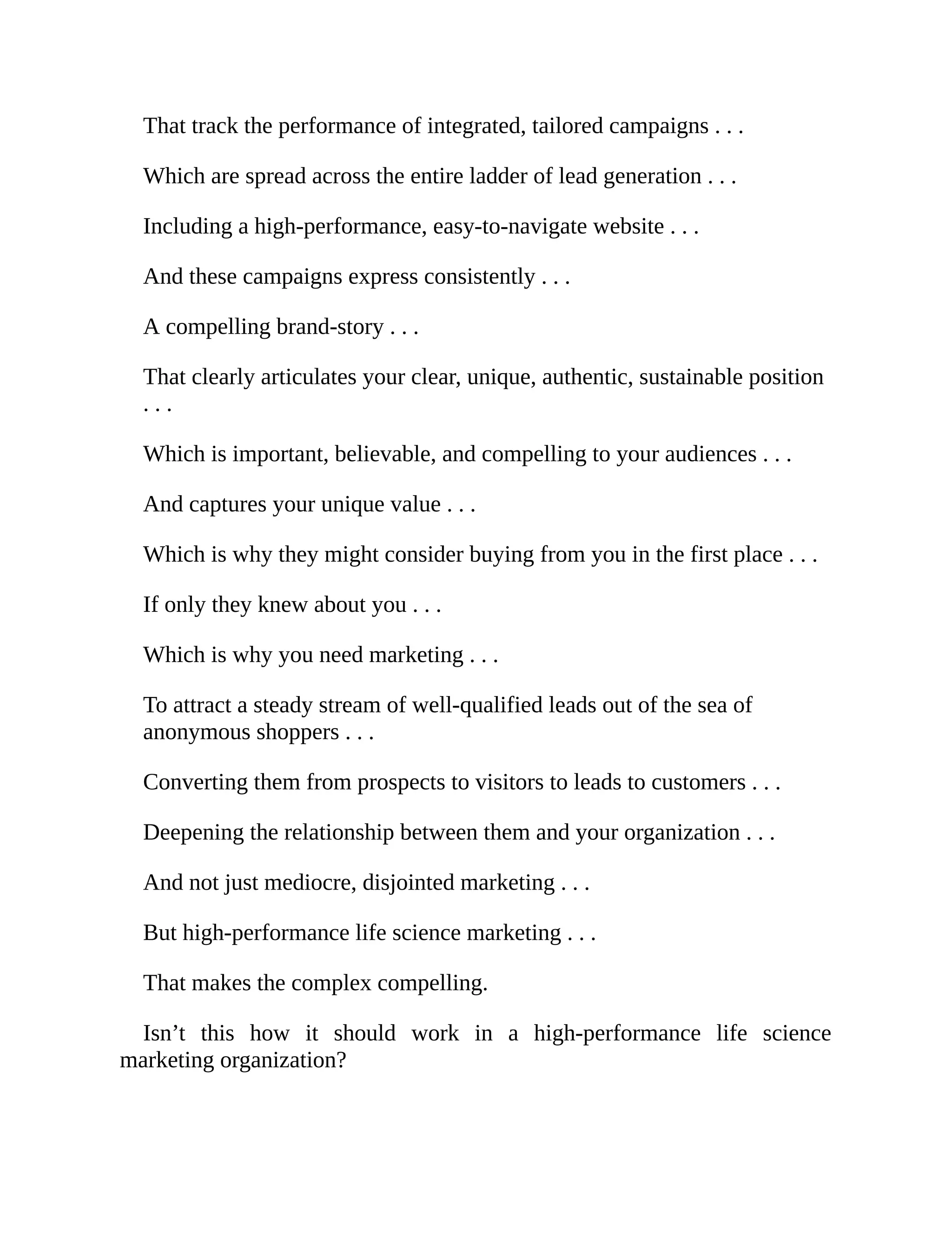 That track the performance of integrated, tailored campaigns . . .
Which are spread across the entire ladder of lead generation . . .
Including a high-performance, easy-to-navigate website . . .
And these campaigns express consistently . . .
A compelling brand-story . . .
That clearly articulates your clear, unique, authentic, sustainable position
. . .
Which is important, believable, and compelling to your audiences . . .
And captures your unique value . . .
Which is why they might consider buying from you in the first place . . .
If only they knew about you . . .
Which is why you need marketing . . .
To attract a steady stream of well-qualified leads out of the sea of
anonymous shoppers . . .
Converting them from prospects to visitors to leads to customers . . .
Deepening the relationship between them and your organization . . .
And not just mediocre, disjointed marketing . . .
But high-performance life science marketing . . .
That makes the complex compelling.
Isn’t this how it should work in a high-performance life science
marketing organization?
 