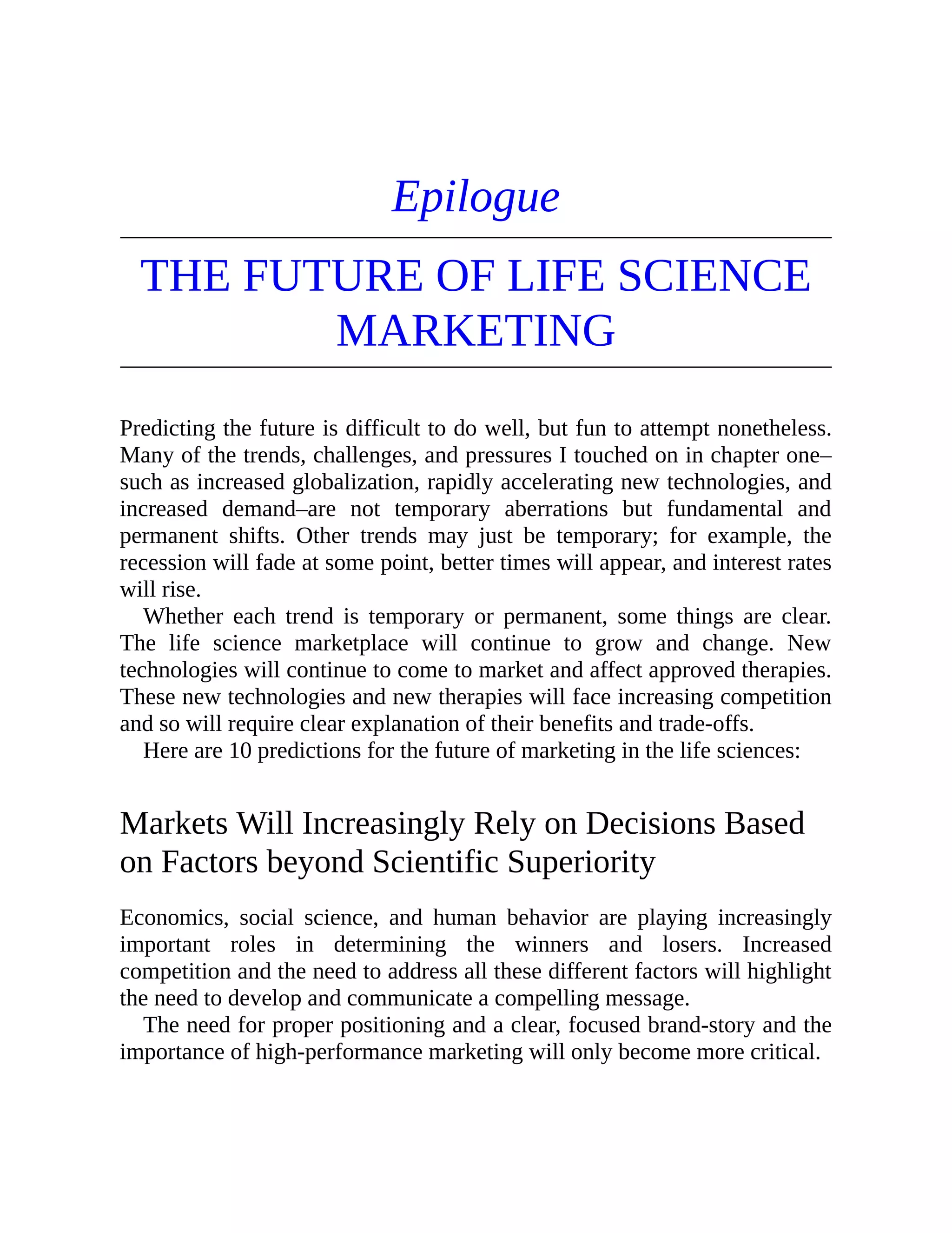 Epilogue
THE FUTURE OF LIFE SCIENCE
MARKETING
Predicting the future is difficult to do well, but fun to attempt nonetheless.
Many of the trends, challenges, and pressures I touched on in chapter one–
such as increased globalization, rapidly accelerating new technologies, and
increased demand–are not temporary aberrations but fundamental and
permanent shifts. Other trends may just be temporary; for example, the
recession will fade at some point, better times will appear, and interest rates
will rise.
Whether each trend is temporary or permanent, some things are clear.
The life science marketplace will continue to grow and change. New
technologies will continue to come to market and affect approved therapies.
These new technologies and new therapies will face increasing competition
and so will require clear explanation of their benefits and trade-offs.
Here are 10 predictions for the future of marketing in the life sciences:
Markets Will Increasingly Rely on Decisions Based
on Factors beyond Scientific Superiority
Economics, social science, and human behavior are playing increasingly
important roles in determining the winners and losers. Increased
competition and the need to address all these different factors will highlight
the need to develop and communicate a compelling message.
The need for proper positioning and a clear, focused brand-story and the
importance of high-performance marketing will only become more critical.
 
