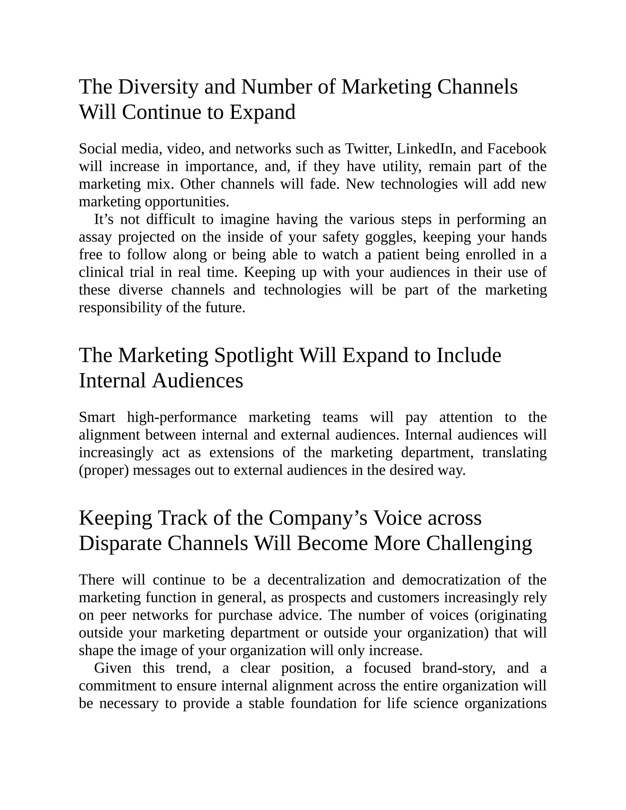 The Diversity and Number of Marketing Channels
Will Continue to Expand
Social media, video, and networks such as Twitter, LinkedIn, and Facebook
will increase in importance, and, if they have utility, remain part of the
marketing mix. Other channels will fade. New technologies will add new
marketing opportunities.
It’s not difficult to imagine having the various steps in performing an
assay projected on the inside of your safety goggles, keeping your hands
free to follow along or being able to watch a patient being enrolled in a
clinical trial in real time. Keeping up with your audiences in their use of
these diverse channels and technologies will be part of the marketing
responsibility of the future.
The Marketing Spotlight Will Expand to Include
Internal Audiences
Smart high-performance marketing teams will pay attention to the
alignment between internal and external audiences. Internal audiences will
increasingly act as extensions of the marketing department, translating
(proper) messages out to external audiences in the desired way.
Keeping Track of the Company’s Voice across
Disparate Channels Will Become More Challenging
There will continue to be a decentralization and democratization of the
marketing function in general, as prospects and customers increasingly rely
on peer networks for purchase advice. The number of voices (originating
outside your marketing department or outside your organization) that will
shape the image of your organization will only increase.
Given this trend, a clear position, a focused brand-story, and a
commitment to ensure internal alignment across the entire organization will
be necessary to provide a stable foundation for life science organizations
 