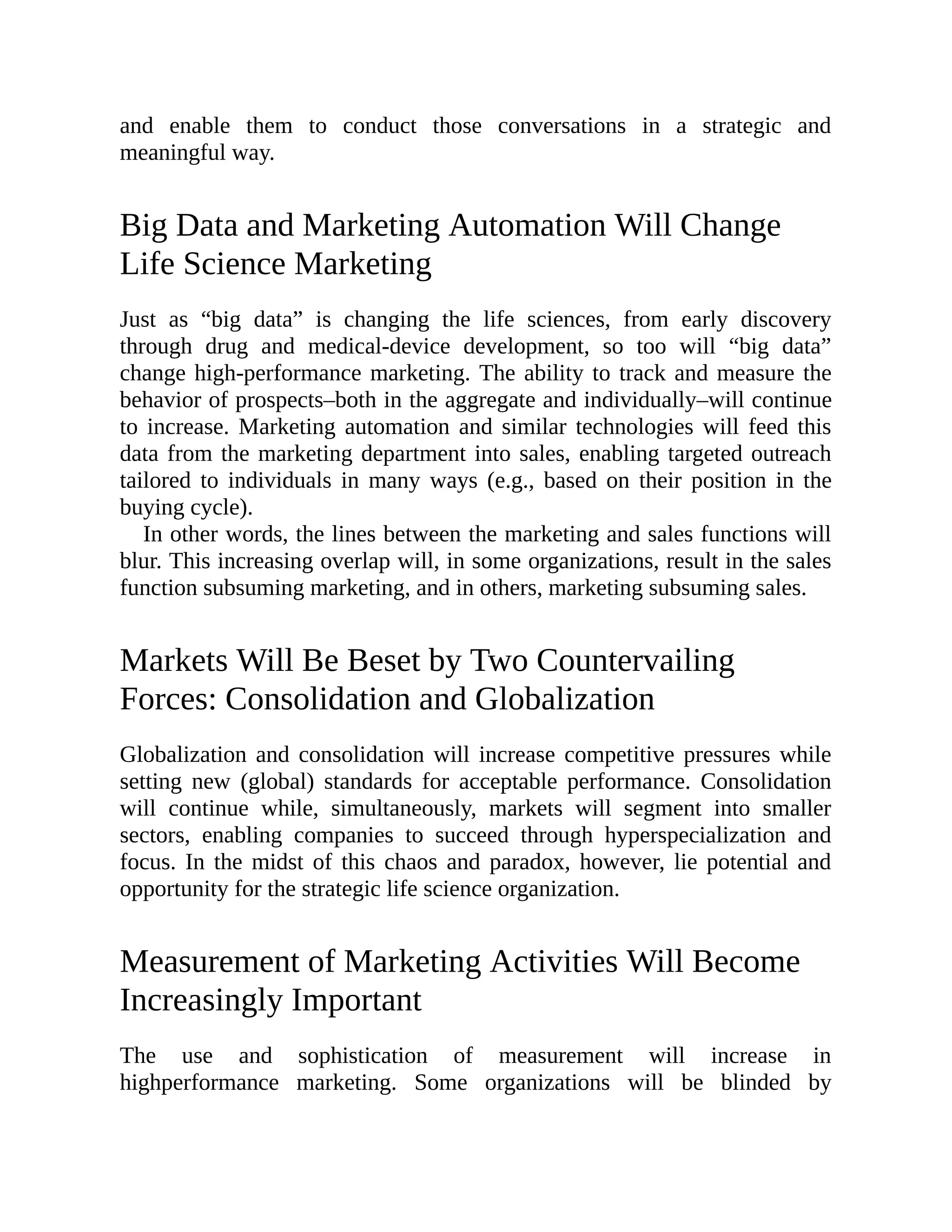 and enable them to conduct those conversations in a strategic and
meaningful way.
Big Data and Marketing Automation Will Change
Life Science Marketing
Just as “big data” is changing the life sciences, from early discovery
through drug and medical-device development, so too will “big data”
change high-performance marketing. The ability to track and measure the
behavior of prospects–both in the aggregate and individually–will continue
to increase. Marketing automation and similar technologies will feed this
data from the marketing department into sales, enabling targeted outreach
tailored to individuals in many ways (e.g., based on their position in the
buying cycle).
In other words, the lines between the marketing and sales functions will
blur. This increasing overlap will, in some organizations, result in the sales
function subsuming marketing, and in others, marketing subsuming sales.
Markets Will Be Beset by Two Countervailing
Forces: Consolidation and Globalization
Globalization and consolidation will increase competitive pressures while
setting new (global) standards for acceptable performance. Consolidation
will continue while, simultaneously, markets will segment into smaller
sectors, enabling companies to succeed through hyperspecialization and
focus. In the midst of this chaos and paradox, however, lie potential and
opportunity for the strategic life science organization.
Measurement of Marketing Activities Will Become
Increasingly Important
The use and sophistication of measurement will increase in
highperformance marketing. Some organizations will be blinded by
 