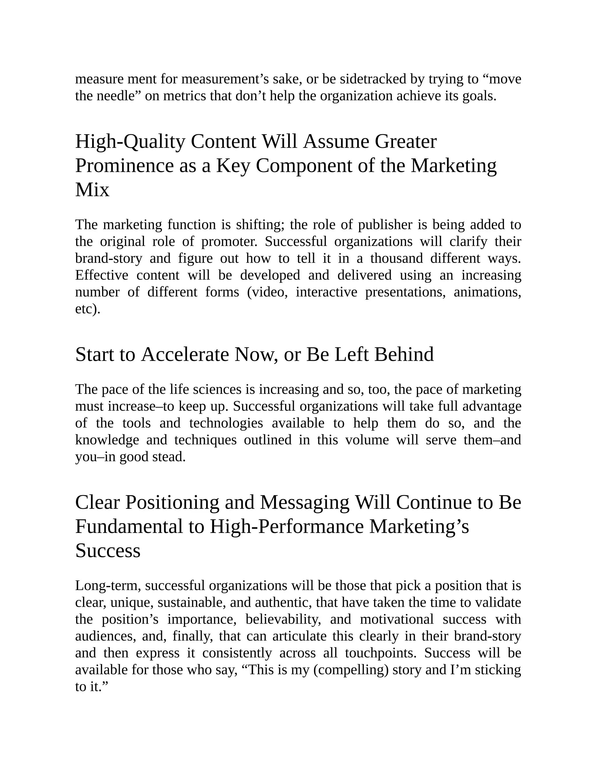 measure ment for measurement’s sake, or be sidetracked by trying to “move
the needle” on metrics that don’t help the organization achieve its goals.
High-Quality Content Will Assume Greater
Prominence as a Key Component of the Marketing
Mix
The marketing function is shifting; the role of publisher is being added to
the original role of promoter. Successful organizations will clarify their
brand-story and figure out how to tell it in a thousand different ways.
Effective content will be developed and delivered using an increasing
number of different forms (video, interactive presentations, animations,
etc).
Start to Accelerate Now, or Be Left Behind
The pace of the life sciences is increasing and so, too, the pace of marketing
must increase–to keep up. Successful organizations will take full advantage
of the tools and technologies available to help them do so, and the
knowledge and techniques outlined in this volume will serve them–and
you–in good stead.
Clear Positioning and Messaging Will Continue to Be
Fundamental to High-Performance Marketing’s
Success
Long-term, successful organizations will be those that pick a position that is
clear, unique, sustainable, and authentic, that have taken the time to validate
the position’s importance, believability, and motivational success with
audiences, and, finally, that can articulate this clearly in their brand-story
and then express it consistently across all touchpoints. Success will be
available for those who say, “This is my (compelling) story and I’m sticking
to it.”
 