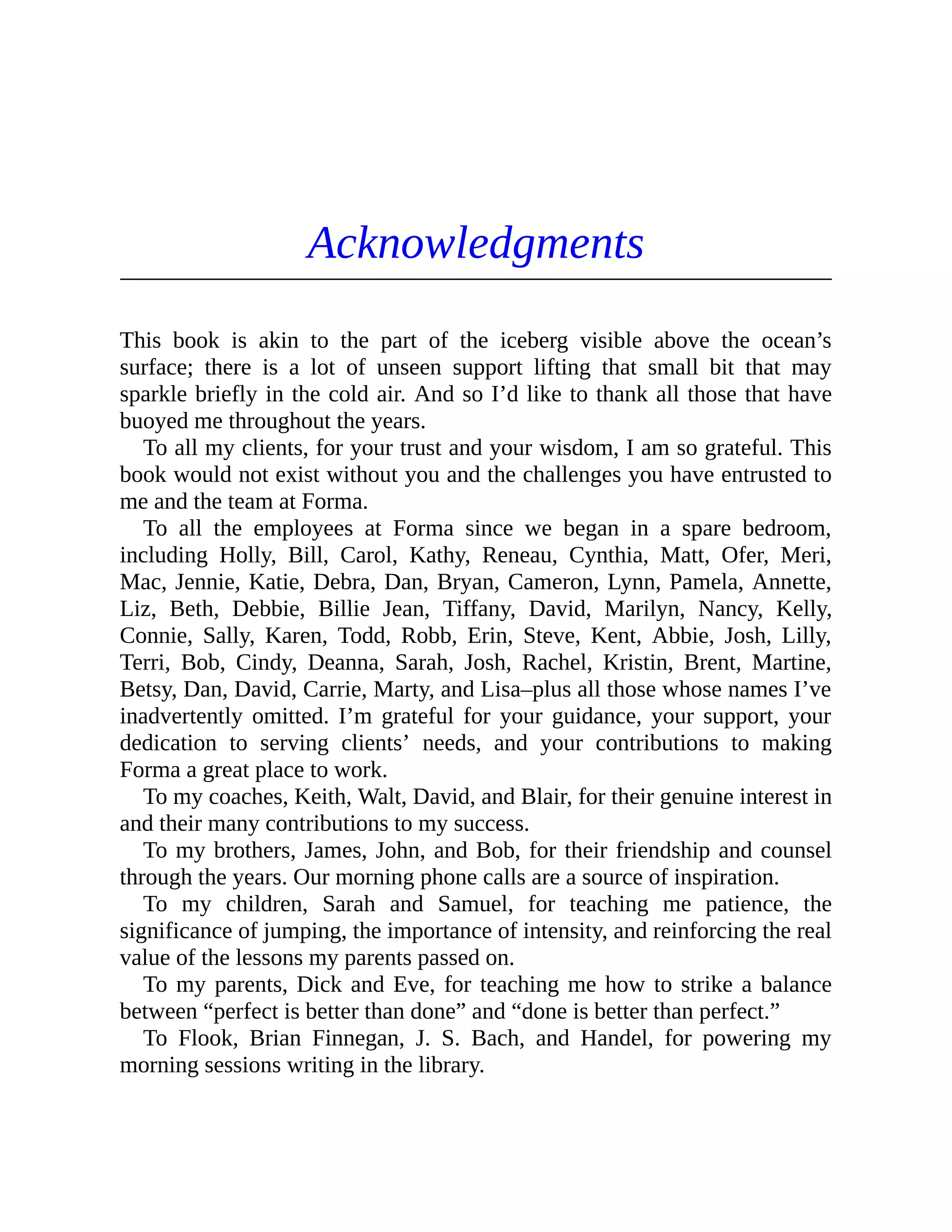 Acknowledgments
This book is akin to the part of the iceberg visible above the ocean’s
surface; there is a lot of unseen support lifting that small bit that may
sparkle briefly in the cold air. And so I’d like to thank all those that have
buoyed me throughout the years.
To all my clients, for your trust and your wisdom, I am so grateful. This
book would not exist without you and the challenges you have entrusted to
me and the team at Forma.
To all the employees at Forma since we began in a spare bedroom,
including Holly, Bill, Carol, Kathy, Reneau, Cynthia, Matt, Ofer, Meri,
Mac, Jennie, Katie, Debra, Dan, Bryan, Cameron, Lynn, Pamela, Annette,
Liz, Beth, Debbie, Billie Jean, Tiffany, David, Marilyn, Nancy, Kelly,
Connie, Sally, Karen, Todd, Robb, Erin, Steve, Kent, Abbie, Josh, Lilly,
Terri, Bob, Cindy, Deanna, Sarah, Josh, Rachel, Kristin, Brent, Martine,
Betsy, Dan, David, Carrie, Marty, and Lisa–plus all those whose names I’ve
inadvertently omitted. I’m grateful for your guidance, your support, your
dedication to serving clients’ needs, and your contributions to making
Forma a great place to work.
To my coaches, Keith, Walt, David, and Blair, for their genuine interest in
and their many contributions to my success.
To my brothers, James, John, and Bob, for their friendship and counsel
through the years. Our morning phone calls are a source of inspiration.
To my children, Sarah and Samuel, for teaching me patience, the
significance of jumping, the importance of intensity, and reinforcing the real
value of the lessons my parents passed on.
To my parents, Dick and Eve, for teaching me how to strike a balance
between “perfect is better than done” and “done is better than perfect.”
To Flook, Brian Finnegan, J. S. Bach, and Handel, for powering my
morning sessions writing in the library.
 
