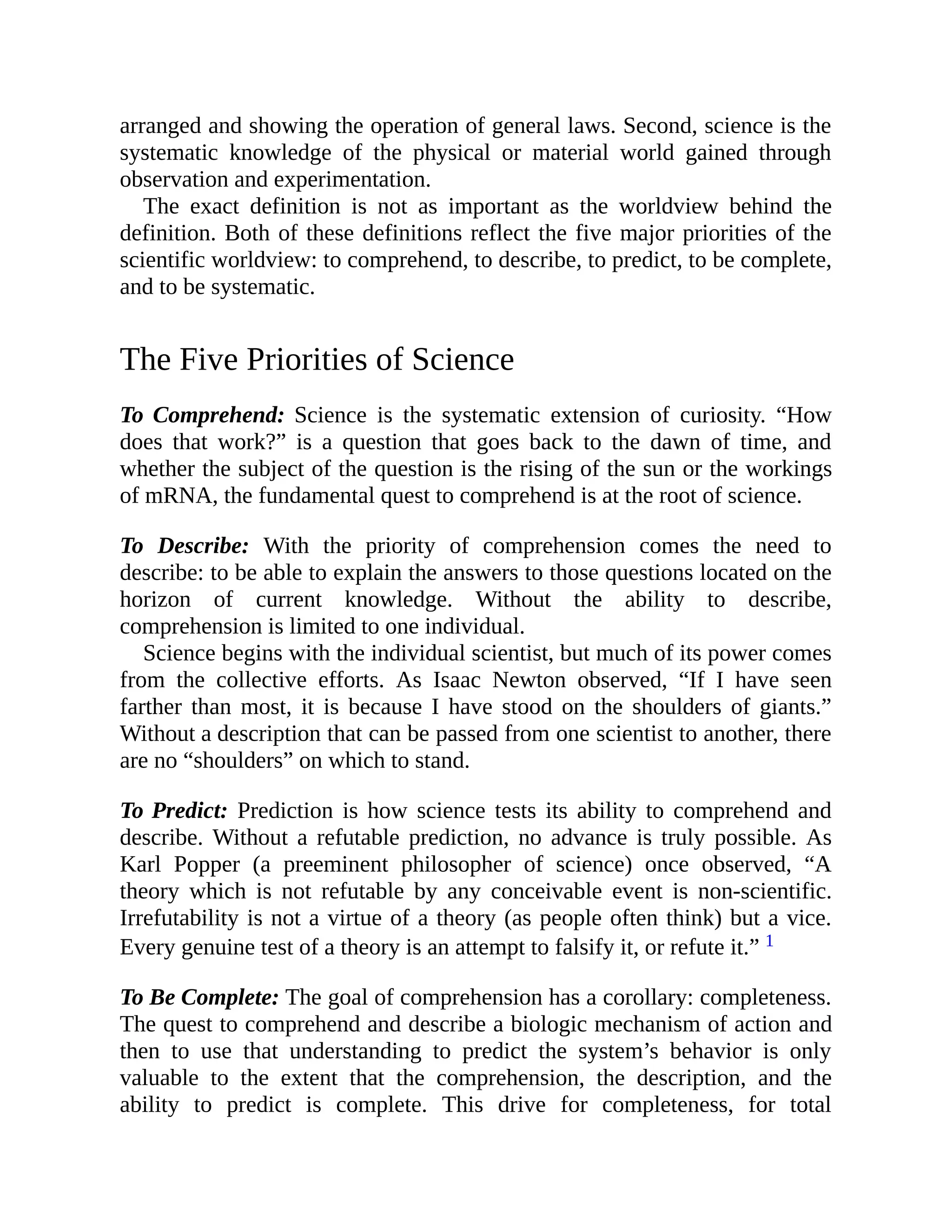 arranged and showing the operation of general laws. Second, science is the
systematic knowledge of the physical or material world gained through
observation and experimentation.
The exact definition is not as important as the worldview behind the
definition. Both of these definitions reflect the five major priorities of the
scientific worldview: to comprehend, to describe, to predict, to be complete,
and to be systematic.
The Five Priorities of Science
To Comprehend: Science is the systematic extension of curiosity. “How
does that work?” is a question that goes back to the dawn of time, and
whether the subject of the question is the rising of the sun or the workings
of mRNA, the fundamental quest to comprehend is at the root of science.
To Describe: With the priority of comprehension comes the need to
describe: to be able to explain the answers to those questions located on the
horizon of current knowledge. Without the ability to describe,
comprehension is limited to one individual.
Science begins with the individual scientist, but much of its power comes
from the collective efforts. As Isaac Newton observed, “If I have seen
farther than most, it is because I have stood on the shoulders of giants.”
Without a description that can be passed from one scientist to another, there
are no “shoulders” on which to stand.
To Predict: Prediction is how science tests its ability to comprehend and
describe. Without a refutable prediction, no advance is truly possible. As
Karl Popper (a preeminent philosopher of science) once observed, “A
theory which is not refutable by any conceivable event is non-scientific.
Irrefutability is not a virtue of a theory (as people often think) but a vice.
Every genuine test of a theory is an attempt to falsify it, or refute it.” 1
To Be Complete: The goal of comprehension has a corollary: completeness.
The quest to comprehend and describe a biologic mechanism of action and
then to use that understanding to predict the system’s behavior is only
valuable to the extent that the comprehension, the description, and the
ability to predict is complete. This drive for completeness, for total
 
