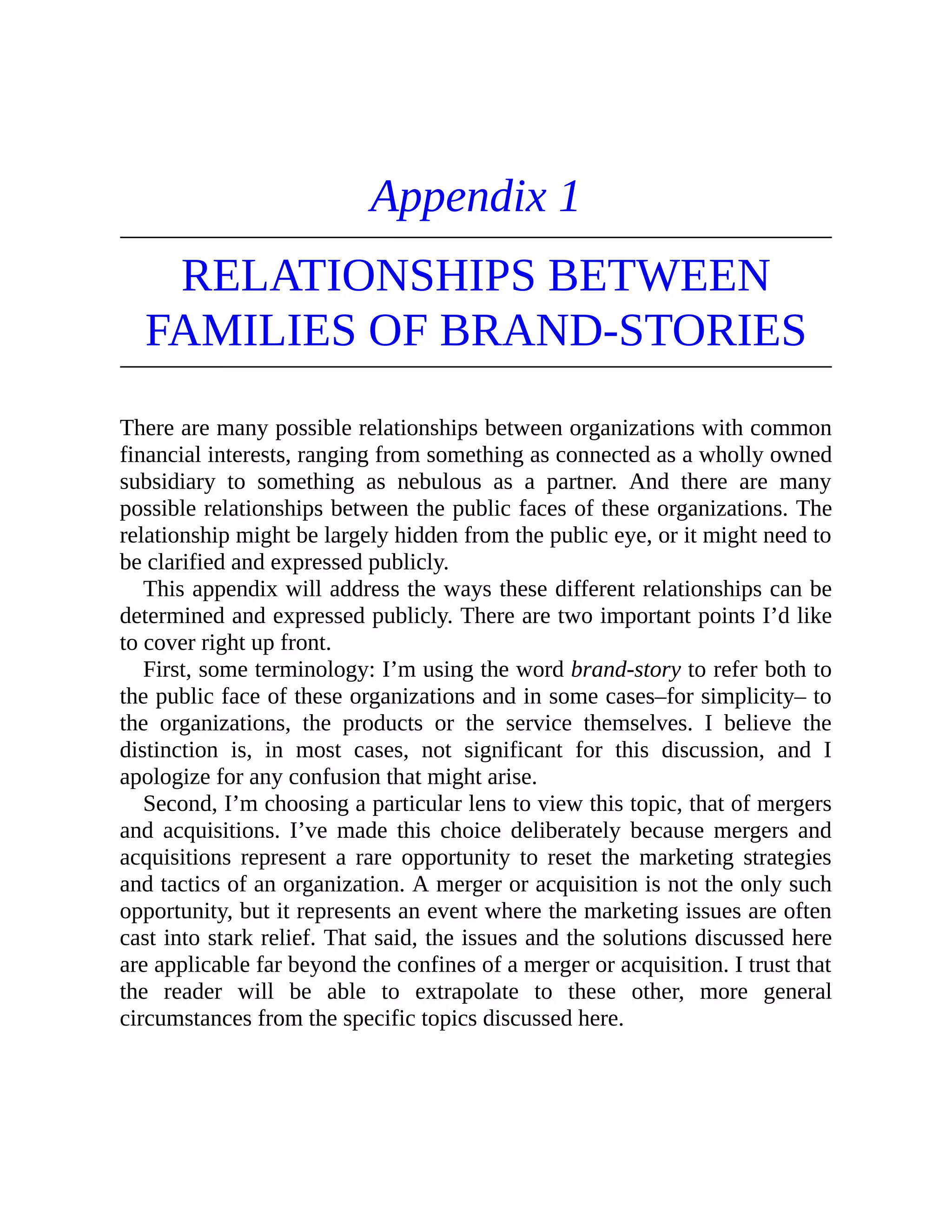 Appendix 1
RELATIONSHIPS BETWEEN
FAMILIES OF BRAND-STORIES
There are many possible relationships between organizations with common
financial interests, ranging from something as connected as a wholly owned
subsidiary to something as nebulous as a partner. And there are many
possible relationships between the public faces of these organizations. The
relationship might be largely hidden from the public eye, or it might need to
be clarified and expressed publicly.
This appendix will address the ways these different relationships can be
determined and expressed publicly. There are two important points I’d like
to cover right up front.
First, some terminology: I’m using the word brand-story to refer both to
the public face of these organizations and in some cases–for simplicity– to
the organizations, the products or the service themselves. I believe the
distinction is, in most cases, not significant for this discussion, and I
apologize for any confusion that might arise.
Second, I’m choosing a particular lens to view this topic, that of mergers
and acquisitions. I’ve made this choice deliberately because mergers and
acquisitions represent a rare opportunity to reset the marketing strategies
and tactics of an organization. A merger or acquisition is not the only such
opportunity, but it represents an event where the marketing issues are often
cast into stark relief. That said, the issues and the solutions discussed here
are applicable far beyond the confines of a merger or acquisition. I trust that
the reader will be able to extrapolate to these other, more general
circumstances from the specific topics discussed here.
 