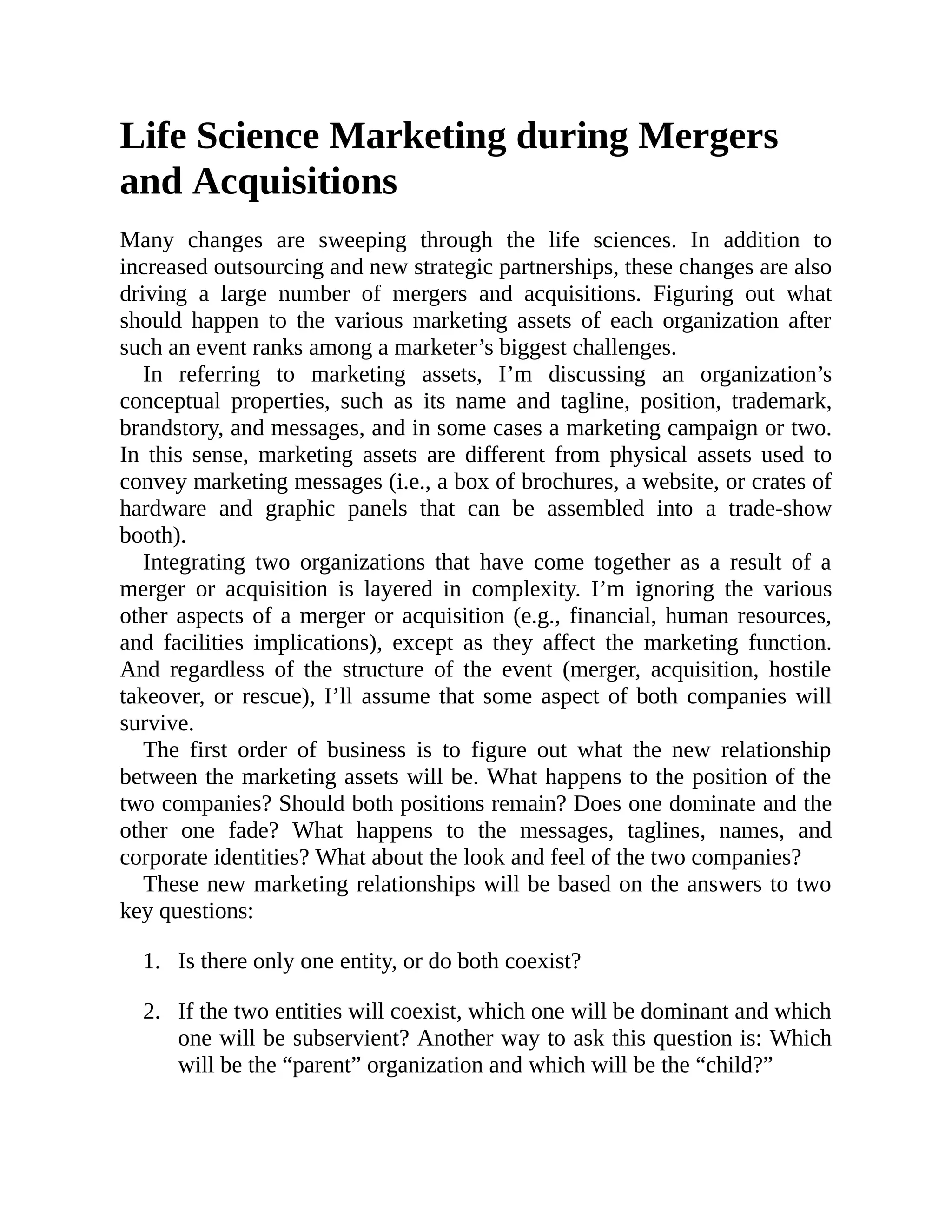 1.
2.
Life Science Marketing during Mergers
and Acquisitions
Many changes are sweeping through the life sciences. In addition to
increased outsourcing and new strategic partnerships, these changes are also
driving a large number of mergers and acquisitions. Figuring out what
should happen to the various marketing assets of each organization after
such an event ranks among a marketer’s biggest challenges.
In referring to marketing assets, I’m discussing an organization’s
conceptual properties, such as its name and tagline, position, trademark,
brandstory, and messages, and in some cases a marketing campaign or two.
In this sense, marketing assets are different from physical assets used to
convey marketing messages (i.e., a box of brochures, a website, or crates of
hardware and graphic panels that can be assembled into a trade-show
booth).
Integrating two organizations that have come together as a result of a
merger or acquisition is layered in complexity. I’m ignoring the various
other aspects of a merger or acquisition (e.g., financial, human resources,
and facilities implications), except as they affect the marketing function.
And regardless of the structure of the event (merger, acquisition, hostile
takeover, or rescue), I’ll assume that some aspect of both companies will
survive.
The first order of business is to figure out what the new relationship
between the marketing assets will be. What happens to the position of the
two companies? Should both positions remain? Does one dominate and the
other one fade? What happens to the messages, taglines, names, and
corporate identities? What about the look and feel of the two companies?
These new marketing relationships will be based on the answers to two
key questions:
Is there only one entity, or do both coexist?
If the two entities will coexist, which one will be dominant and which
one will be subservient? Another way to ask this question is: Which
will be the “parent” organization and which will be the “child?”
 
