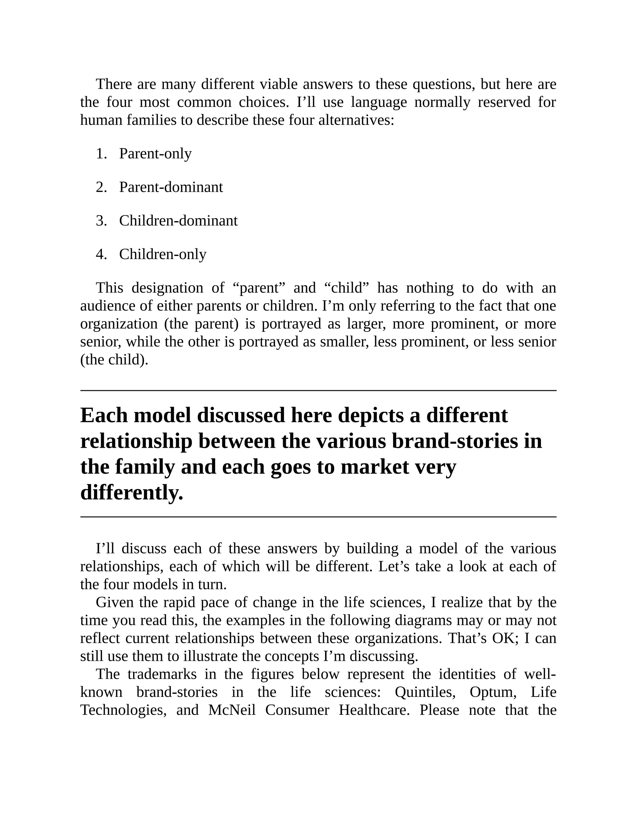 1.
2.
3.
4.
There are many different viable answers to these questions, but here are
the four most common choices. I’ll use language normally reserved for
human families to describe these four alternatives:
Parent-only
Parent-dominant
Children-dominant
Children-only
This designation of “parent” and “child” has nothing to do with an
audience of either parents or children. I’m only referring to the fact that one
organization (the parent) is portrayed as larger, more prominent, or more
senior, while the other is portrayed as smaller, less prominent, or less senior
(the child).
Each model discussed here depicts a different
relationship between the various brand-stories in
the family and each goes to market very
differently.
I’ll discuss each of these answers by building a model of the various
relationships, each of which will be different. Let’s take a look at each of
the four models in turn.
Given the rapid pace of change in the life sciences, I realize that by the
time you read this, the examples in the following diagrams may or may not
reflect current relationships between these organizations. That’s OK; I can
still use them to illustrate the concepts I’m discussing.
The trademarks in the figures below represent the identities of well-
known brand-stories in the life sciences: Quintiles, Optum, Life
Technologies, and McNeil Consumer Healthcare. Please note that the
 