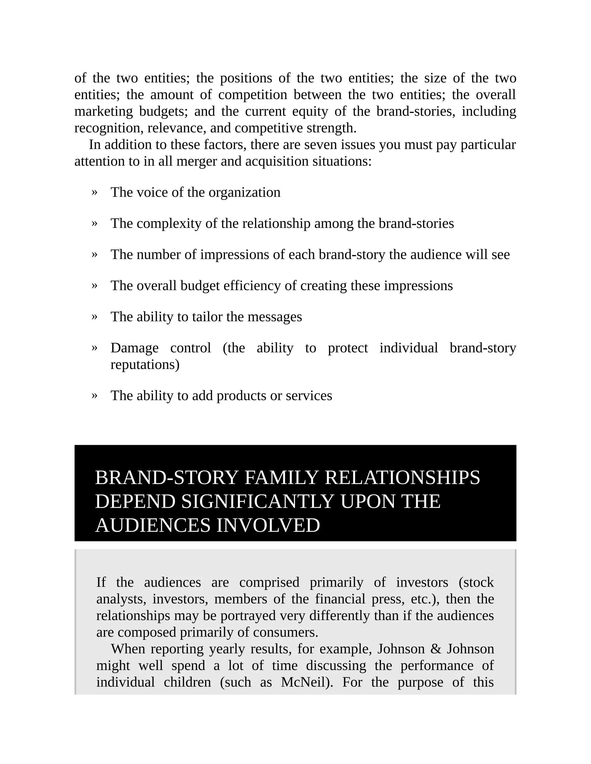 »
»
»
»
»
»
»
of the two entities; the positions of the two entities; the size of the two
entities; the amount of competition between the two entities; the overall
marketing budgets; and the current equity of the brand-stories, including
recognition, relevance, and competitive strength.
In addition to these factors, there are seven issues you must pay particular
attention to in all merger and acquisition situations:
The voice of the organization
The complexity of the relationship among the brand-stories
The number of impressions of each brand-story the audience will see
The overall budget efficiency of creating these impressions
The ability to tailor the messages
Damage control (the ability to protect individual brand-story
reputations)
The ability to add products or services
BRAND-STORY FAMILY RELATIONSHIPS
DEPEND SIGNIFICANTLY UPON THE
AUDIENCES INVOLVED
If the audiences are comprised primarily of investors (stock
analysts, investors, members of the financial press, etc.), then the
relationships may be portrayed very differently than if the audiences
are composed primarily of consumers.
When reporting yearly results, for example, Johnson & Johnson
might well spend a lot of time discussing the performance of
individual children (such as McNeil). For the purpose of this
 