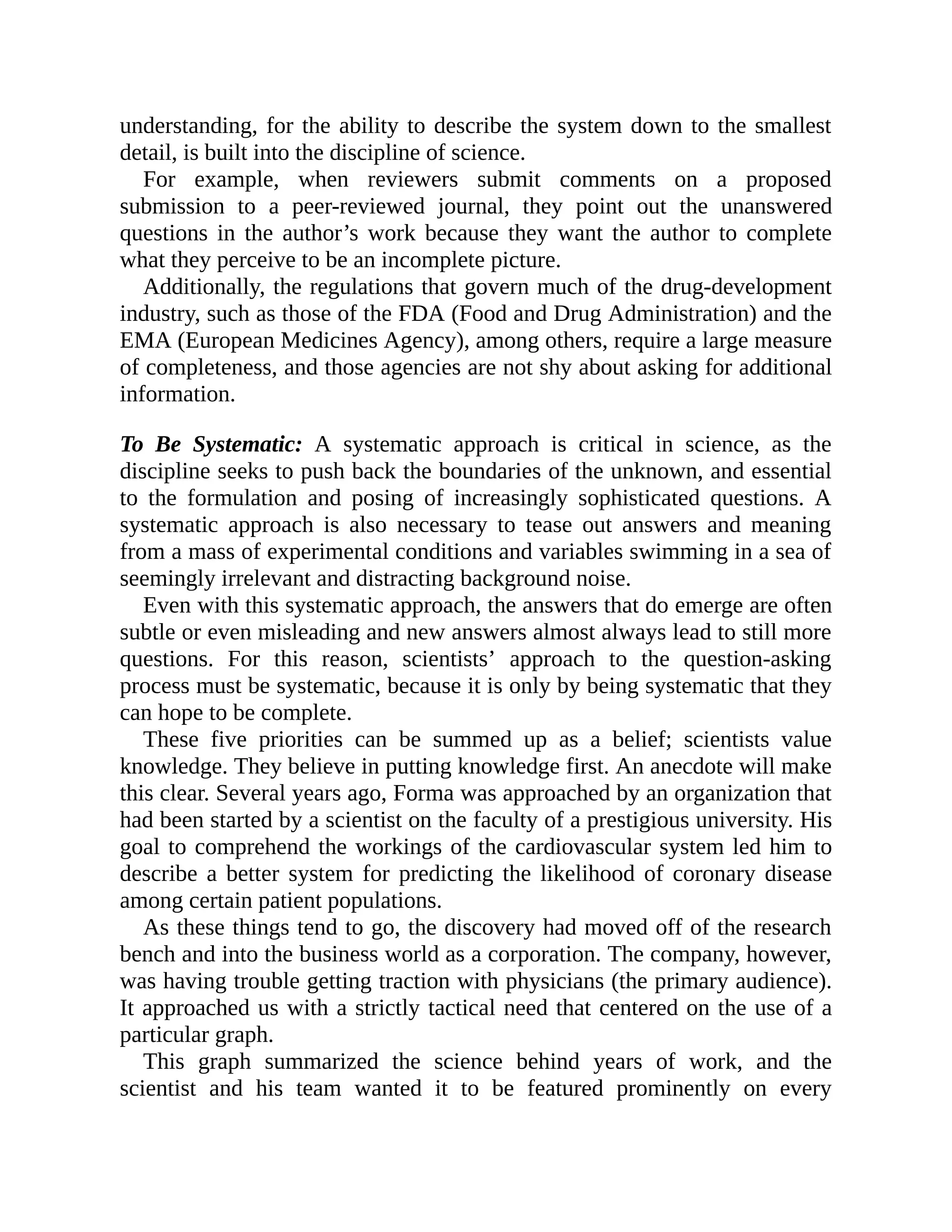 understanding, for the ability to describe the system down to the smallest
detail, is built into the discipline of science.
For example, when reviewers submit comments on a proposed
submission to a peer-reviewed journal, they point out the unanswered
questions in the author’s work because they want the author to complete
what they perceive to be an incomplete picture.
Additionally, the regulations that govern much of the drug-development
industry, such as those of the FDA (Food and Drug Administration) and the
EMA (European Medicines Agency), among others, require a large measure
of completeness, and those agencies are not shy about asking for additional
information.
To Be Systematic: A systematic approach is critical in science, as the
discipline seeks to push back the boundaries of the unknown, and essential
to the formulation and posing of increasingly sophisticated questions. A
systematic approach is also necessary to tease out answers and meaning
from a mass of experimental conditions and variables swimming in a sea of
seemingly irrelevant and distracting background noise.
Even with this systematic approach, the answers that do emerge are often
subtle or even misleading and new answers almost always lead to still more
questions. For this reason, scientists’ approach to the question-asking
process must be systematic, because it is only by being systematic that they
can hope to be complete.
These five priorities can be summed up as a belief; scientists value
knowledge. They believe in putting knowledge first. An anecdote will make
this clear. Several years ago, Forma was approached by an organization that
had been started by a scientist on the faculty of a prestigious university. His
goal to comprehend the workings of the cardiovascular system led him to
describe a better system for predicting the likelihood of coronary disease
among certain patient populations.
As these things tend to go, the discovery had moved off of the research
bench and into the business world as a corporation. The company, however,
was having trouble getting traction with physicians (the primary audience).
It approached us with a strictly tactical need that centered on the use of a
particular graph.
This graph summarized the science behind years of work, and the
scientist and his team wanted it to be featured prominently on every
 