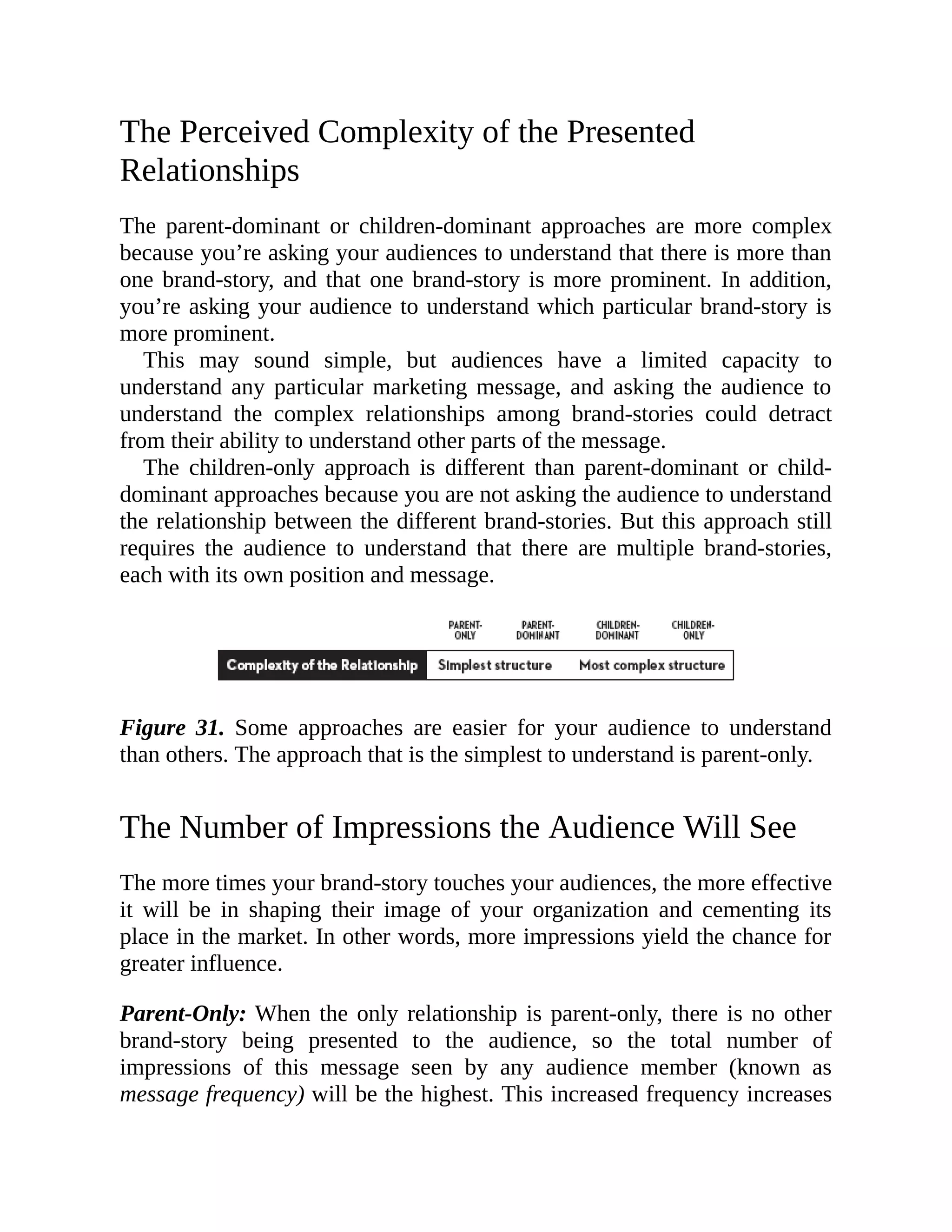 The Perceived Complexity of the Presented
Relationships
The parent-dominant or children-dominant approaches are more complex
because you’re asking your audiences to understand that there is more than
one brand-story, and that one brand-story is more prominent. In addition,
you’re asking your audience to understand which particular brand-story is
more prominent.
This may sound simple, but audiences have a limited capacity to
understand any particular marketing message, and asking the audience to
understand the complex relationships among brand-stories could detract
from their ability to understand other parts of the message.
The children-only approach is different than parent-dominant or child-
dominant approaches because you are not asking the audience to understand
the relationship between the different brand-stories. But this approach still
requires the audience to understand that there are multiple brand-stories,
each with its own position and message.
Figure 31. Some approaches are easier for your audience to understand
than others. The approach that is the simplest to understand is parent-only.
The Number of Impressions the Audience Will See
The more times your brand-story touches your audiences, the more effective
it will be in shaping their image of your organization and cementing its
place in the market. In other words, more impressions yield the chance for
greater influence.
Parent-Only: When the only relationship is parent-only, there is no other
brand-story being presented to the audience, so the total number of
impressions of this message seen by any audience member (known as
message frequency) will be the highest. This increased frequency increases
 