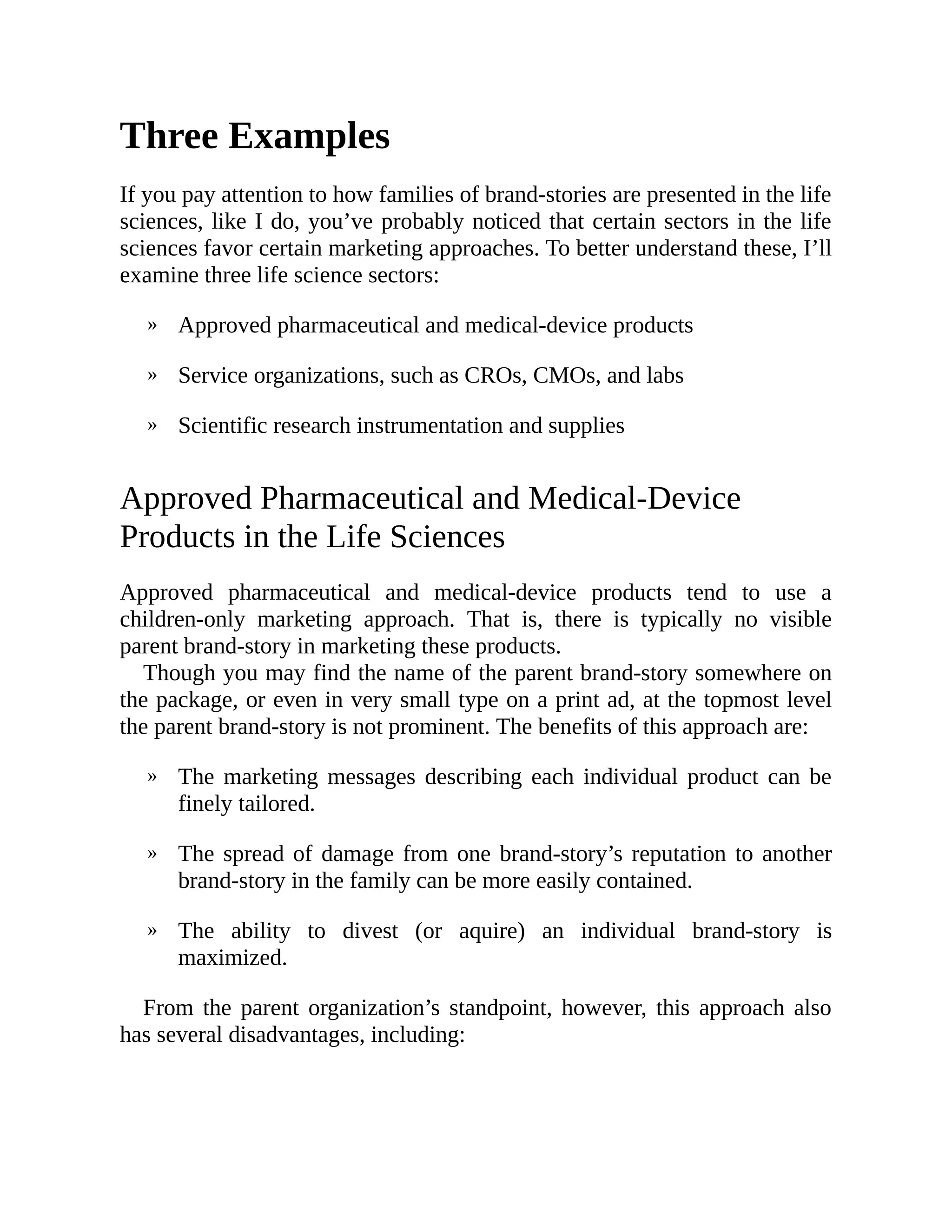 »
»
»
»
»
»
Three Examples
If you pay attention to how families of brand-stories are presented in the life
sciences, like I do, you’ve probably noticed that certain sectors in the life
sciences favor certain marketing approaches. To better understand these, I’ll
examine three life science sectors:
Approved pharmaceutical and medical-device products
Service organizations, such as CROs, CMOs, and labs
Scientific research instrumentation and supplies
Approved Pharmaceutical and Medical-Device
Products in the Life Sciences
Approved pharmaceutical and medical-device products tend to use a
children-only marketing approach. That is, there is typically no visible
parent brand-story in marketing these products.
Though you may find the name of the parent brand-story somewhere on
the package, or even in very small type on a print ad, at the topmost level
the parent brand-story is not prominent. The benefits of this approach are:
The marketing messages describing each individual product can be
finely tailored.
The spread of damage from one brand-story’s reputation to another
brand-story in the family can be more easily contained.
The ability to divest (or aquire) an individual brand-story is
maximized.
From the parent organization’s standpoint, however, this approach also
has several disadvantages, including:
 