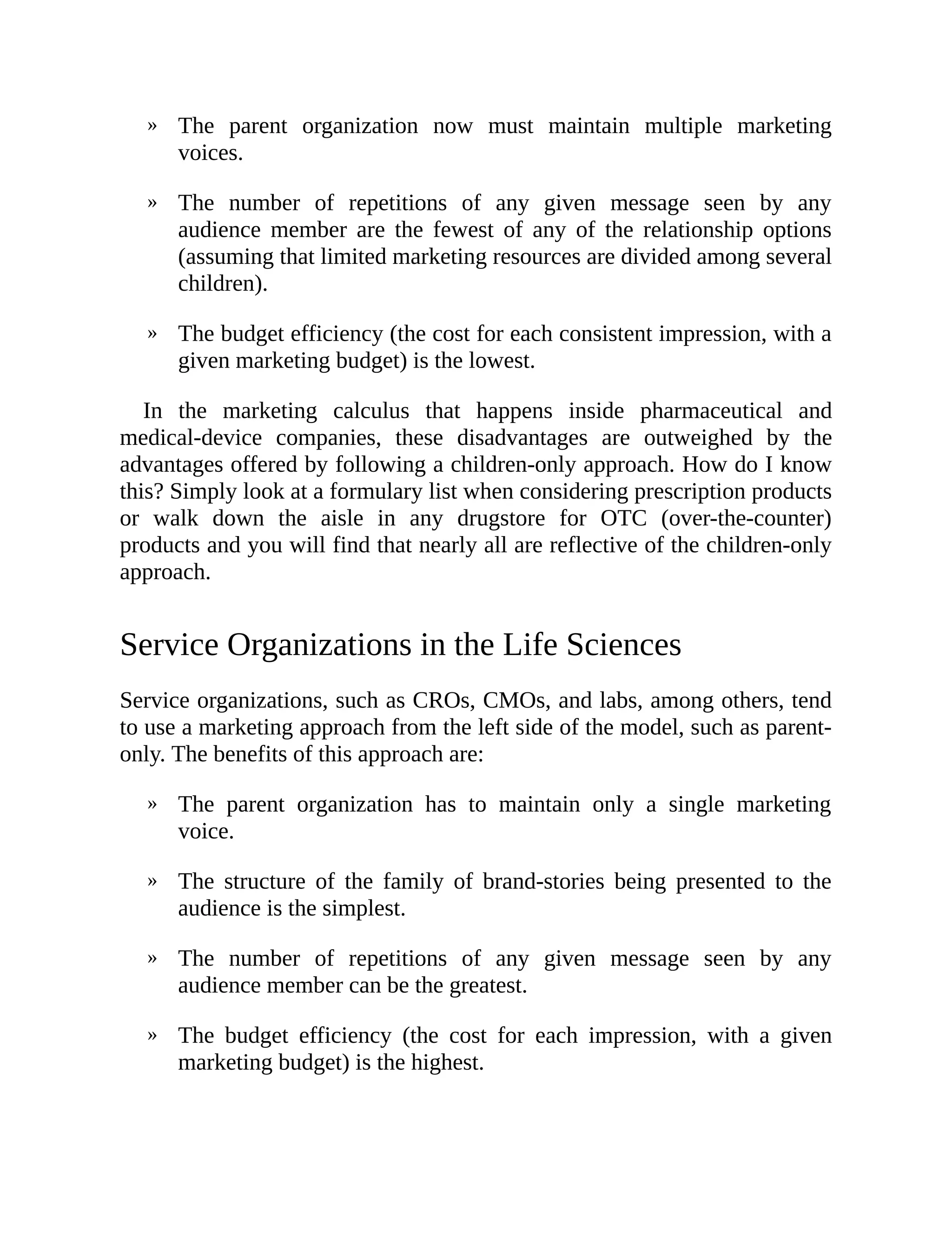 »
»
»
»
»
»
»
The parent organization now must maintain multiple marketing
voices.
The number of repetitions of any given message seen by any
audience member are the fewest of any of the relationship options
(assuming that limited marketing resources are divided among several
children).
The budget efficiency (the cost for each consistent impression, with a
given marketing budget) is the lowest.
In the marketing calculus that happens inside pharmaceutical and
medical-device companies, these disadvantages are outweighed by the
advantages offered by following a children-only approach. How do I know
this? Simply look at a formulary list when considering prescription products
or walk down the aisle in any drugstore for OTC (over-the-counter)
products and you will find that nearly all are reflective of the children-only
approach.
Service Organizations in the Life Sciences
Service organizations, such as CROs, CMOs, and labs, among others, tend
to use a marketing approach from the left side of the model, such as parent-
only. The benefits of this approach are:
The parent organization has to maintain only a single marketing
voice.
The structure of the family of brand-stories being presented to the
audience is the simplest.
The number of repetitions of any given message seen by any
audience member can be the greatest.
The budget efficiency (the cost for each impression, with a given
marketing budget) is the highest.
 
