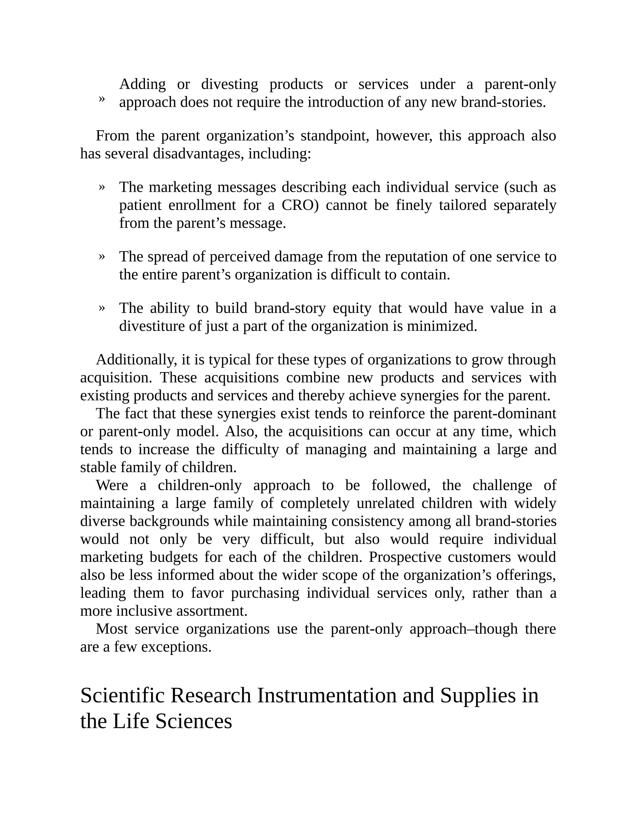 »
»
»
»
Adding or divesting products or services under a parent-only
approach does not require the introduction of any new brand-stories.
From the parent organization’s standpoint, however, this approach also
has several disadvantages, including:
The marketing messages describing each individual service (such as
patient enrollment for a CRO) cannot be finely tailored separately
from the parent’s message.
The spread of perceived damage from the reputation of one service to
the entire parent’s organization is difficult to contain.
The ability to build brand-story equity that would have value in a
divestiture of just a part of the organization is minimized.
Additionally, it is typical for these types of organizations to grow through
acquisition. These acquisitions combine new products and services with
existing products and services and thereby achieve synergies for the parent.
The fact that these synergies exist tends to reinforce the parent-dominant
or parent-only model. Also, the acquisitions can occur at any time, which
tends to increase the difficulty of managing and maintaining a large and
stable family of children.
Were a children-only approach to be followed, the challenge of
maintaining a large family of completely unrelated children with widely
diverse backgrounds while maintaining consistency among all brand-stories
would not only be very difficult, but also would require individual
marketing budgets for each of the children. Prospective customers would
also be less informed about the wider scope of the organization’s offerings,
leading them to favor purchasing individual services only, rather than a
more inclusive assortment.
Most service organizations use the parent-only approach–though there
are a few exceptions.
Scientific Research Instrumentation and Supplies in
the Life Sciences
 