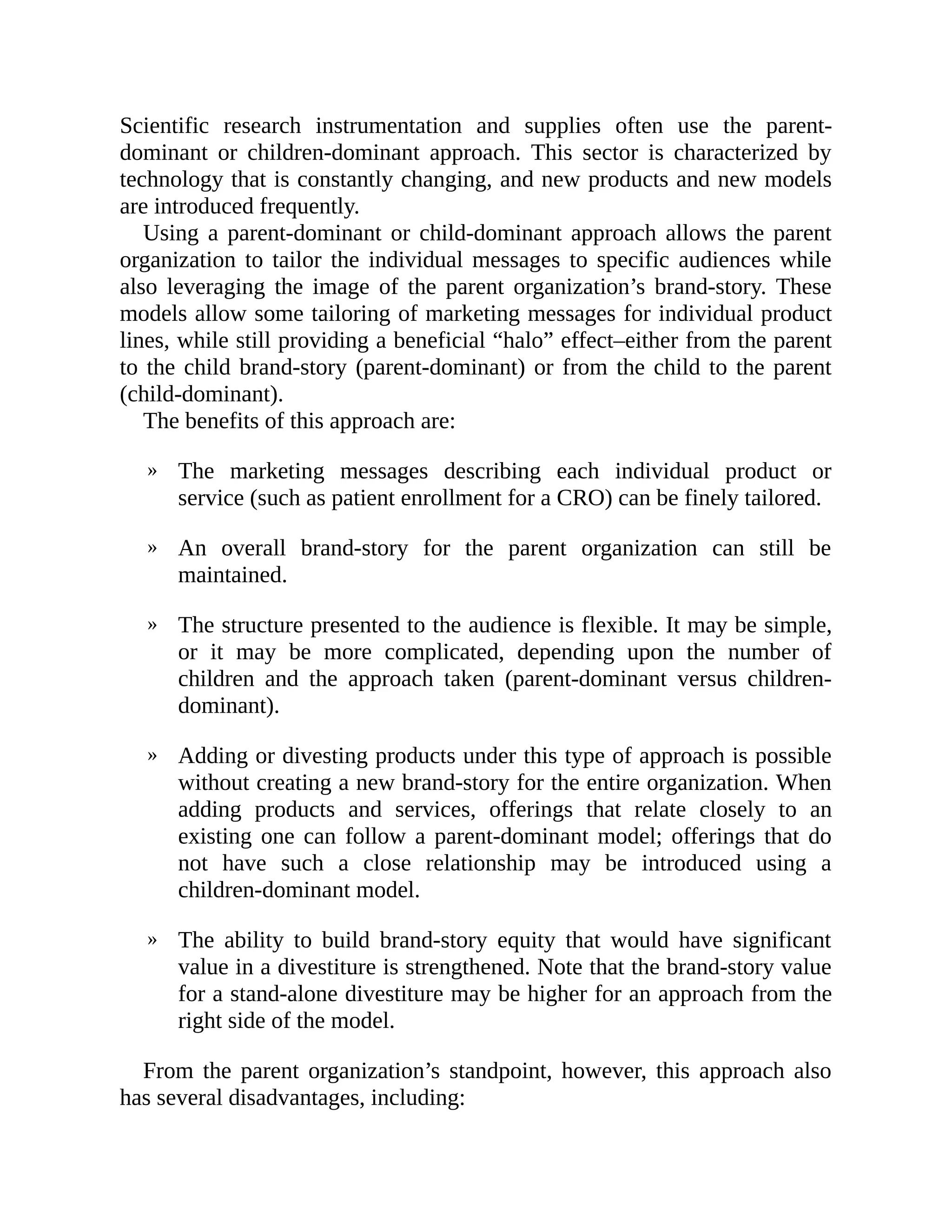 »
»
»
»
»
Scientific research instrumentation and supplies often use the parent-
dominant or children-dominant approach. This sector is characterized by
technology that is constantly changing, and new products and new models
are introduced frequently.
Using a parent-dominant or child-dominant approach allows the parent
organization to tailor the individual messages to specific audiences while
also leveraging the image of the parent organization’s brand-story. These
models allow some tailoring of marketing messages for individual product
lines, while still providing a beneficial “halo” effect–either from the parent
to the child brand-story (parent-dominant) or from the child to the parent
(child-dominant).
The benefits of this approach are:
The marketing messages describing each individual product or
service (such as patient enrollment for a CRO) can be finely tailored.
An overall brand-story for the parent organization can still be
maintained.
The structure presented to the audience is flexible. It may be simple,
or it may be more complicated, depending upon the number of
children and the approach taken (parent-dominant versus children-
dominant).
Adding or divesting products under this type of approach is possible
without creating a new brand-story for the entire organization. When
adding products and services, offerings that relate closely to an
existing one can follow a parent-dominant model; offerings that do
not have such a close relationship may be introduced using a
children-dominant model.
The ability to build brand-story equity that would have significant
value in a divestiture is strengthened. Note that the brand-story value
for a stand-alone divestiture may be higher for an approach from the
right side of the model.
From the parent organization’s standpoint, however, this approach also
has several disadvantages, including:
 