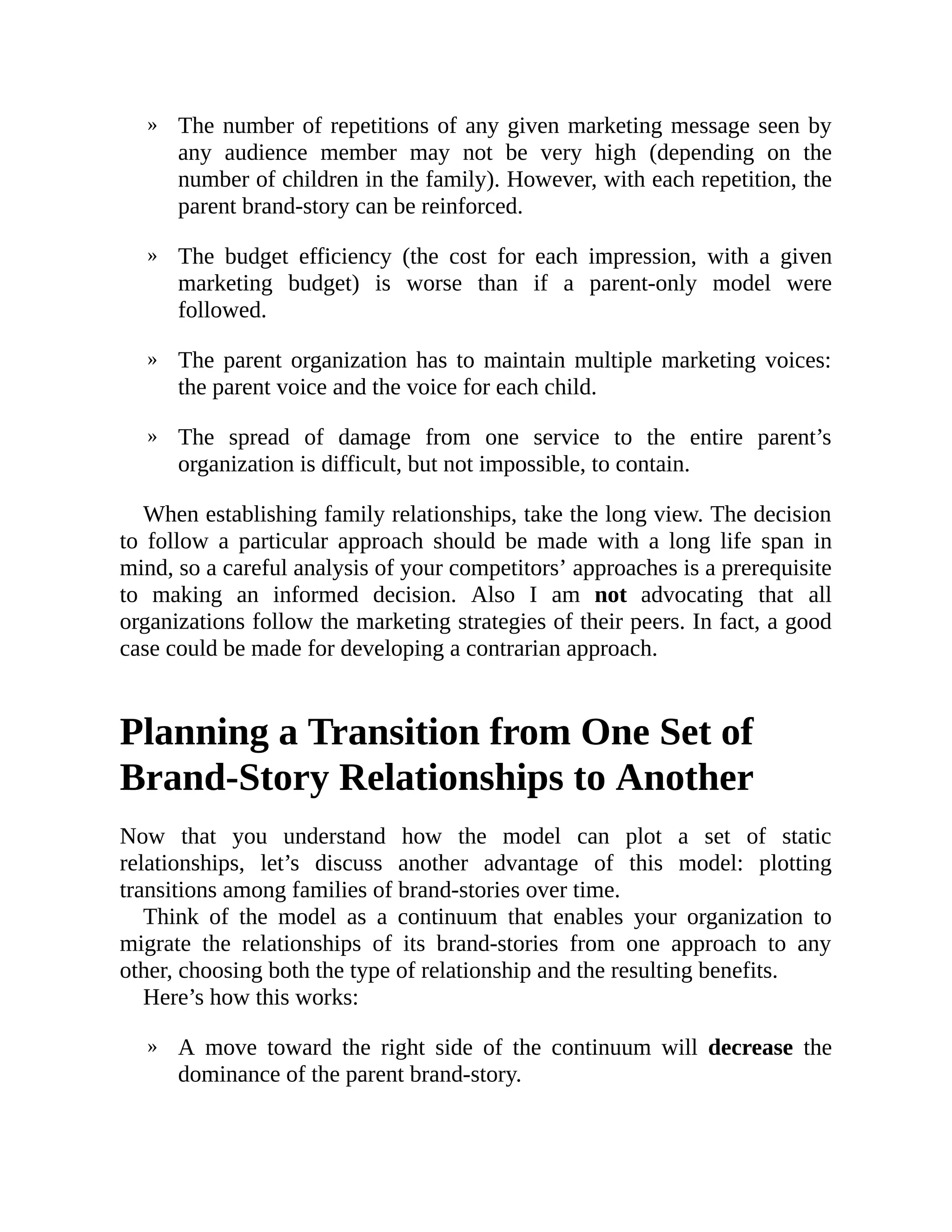 »
»
»
»
»
The number of repetitions of any given marketing message seen by
any audience member may not be very high (depending on the
number of children in the family). However, with each repetition, the
parent brand-story can be reinforced.
The budget efficiency (the cost for each impression, with a given
marketing budget) is worse than if a parent-only model were
followed.
The parent organization has to maintain multiple marketing voices:
the parent voice and the voice for each child.
The spread of damage from one service to the entire parent’s
organization is difficult, but not impossible, to contain.
When establishing family relationships, take the long view. The decision
to follow a particular approach should be made with a long life span in
mind, so a careful analysis of your competitors’ approaches is a prerequisite
to making an informed decision. Also I am not advocating that all
organizations follow the marketing strategies of their peers. In fact, a good
case could be made for developing a contrarian approach.
Planning a Transition from One Set of
Brand-Story Relationships to Another
Now that you understand how the model can plot a set of static
relationships, let’s discuss another advantage of this model: plotting
transitions among families of brand-stories over time.
Think of the model as a continuum that enables your organization to
migrate the relationships of its brand-stories from one approach to any
other, choosing both the type of relationship and the resulting benefits.
Here’s how this works:
A move toward the right side of the continuum will decrease the
dominance of the parent brand-story.
 