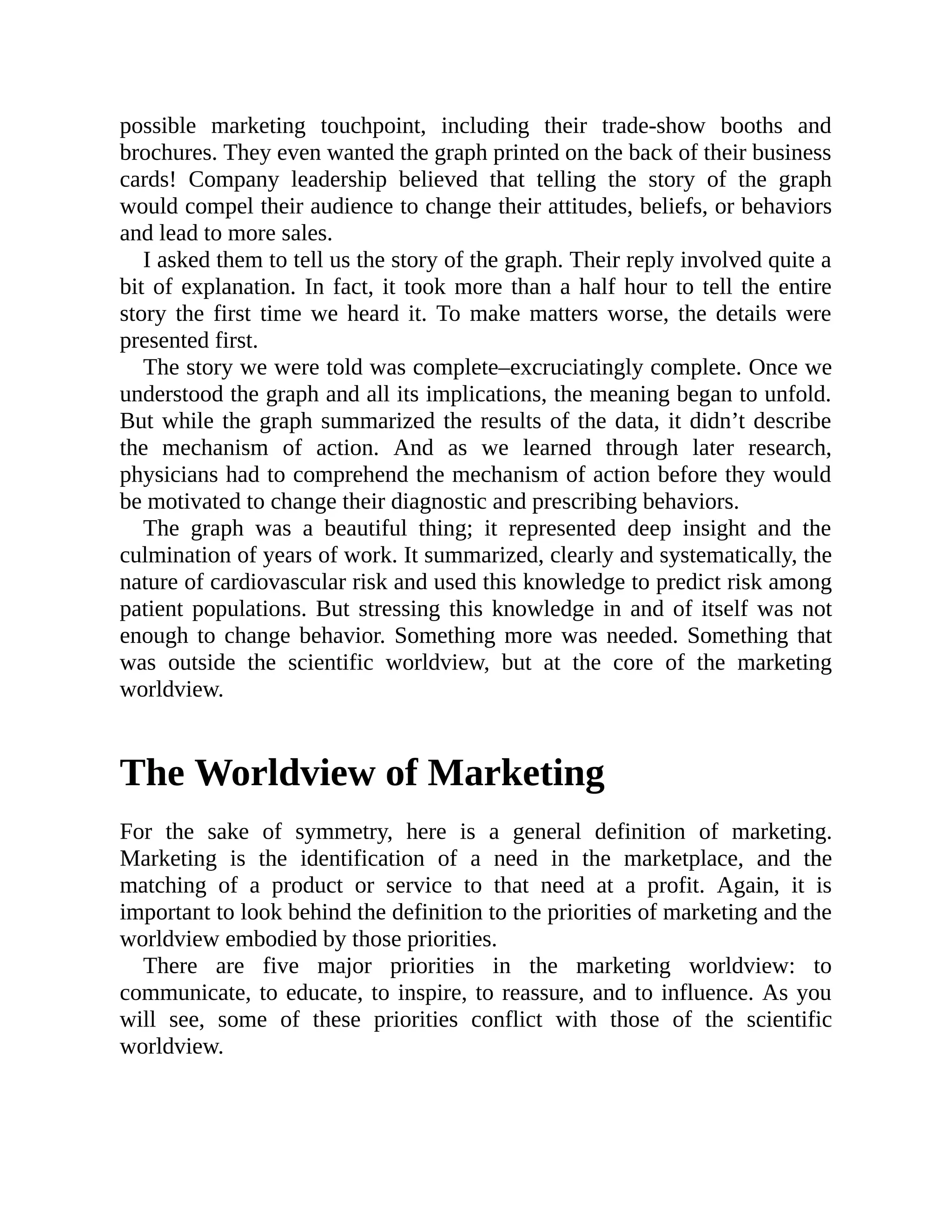 possible marketing touchpoint, including their trade-show booths and
brochures. They even wanted the graph printed on the back of their business
cards! Company leadership believed that telling the story of the graph
would compel their audience to change their attitudes, beliefs, or behaviors
and lead to more sales.
I asked them to tell us the story of the graph. Their reply involved quite a
bit of explanation. In fact, it took more than a half hour to tell the entire
story the first time we heard it. To make matters worse, the details were
presented first.
The story we were told was complete–excruciatingly complete. Once we
understood the graph and all its implications, the meaning began to unfold.
But while the graph summarized the results of the data, it didn’t describe
the mechanism of action. And as we learned through later research,
physicians had to comprehend the mechanism of action before they would
be motivated to change their diagnostic and prescribing behaviors.
The graph was a beautiful thing; it represented deep insight and the
culmination of years of work. It summarized, clearly and systematically, the
nature of cardiovascular risk and used this knowledge to predict risk among
patient populations. But stressing this knowledge in and of itself was not
enough to change behavior. Something more was needed. Something that
was outside the scientific worldview, but at the core of the marketing
worldview.
The Worldview of Marketing
For the sake of symmetry, here is a general definition of marketing.
Marketing is the identification of a need in the marketplace, and the
matching of a product or service to that need at a profit. Again, it is
important to look behind the definition to the priorities of marketing and the
worldview embodied by those priorities.
There are five major priorities in the marketing worldview: to
communicate, to educate, to inspire, to reassure, and to influence. As you
will see, some of these priorities conflict with those of the scientific
worldview.
 
