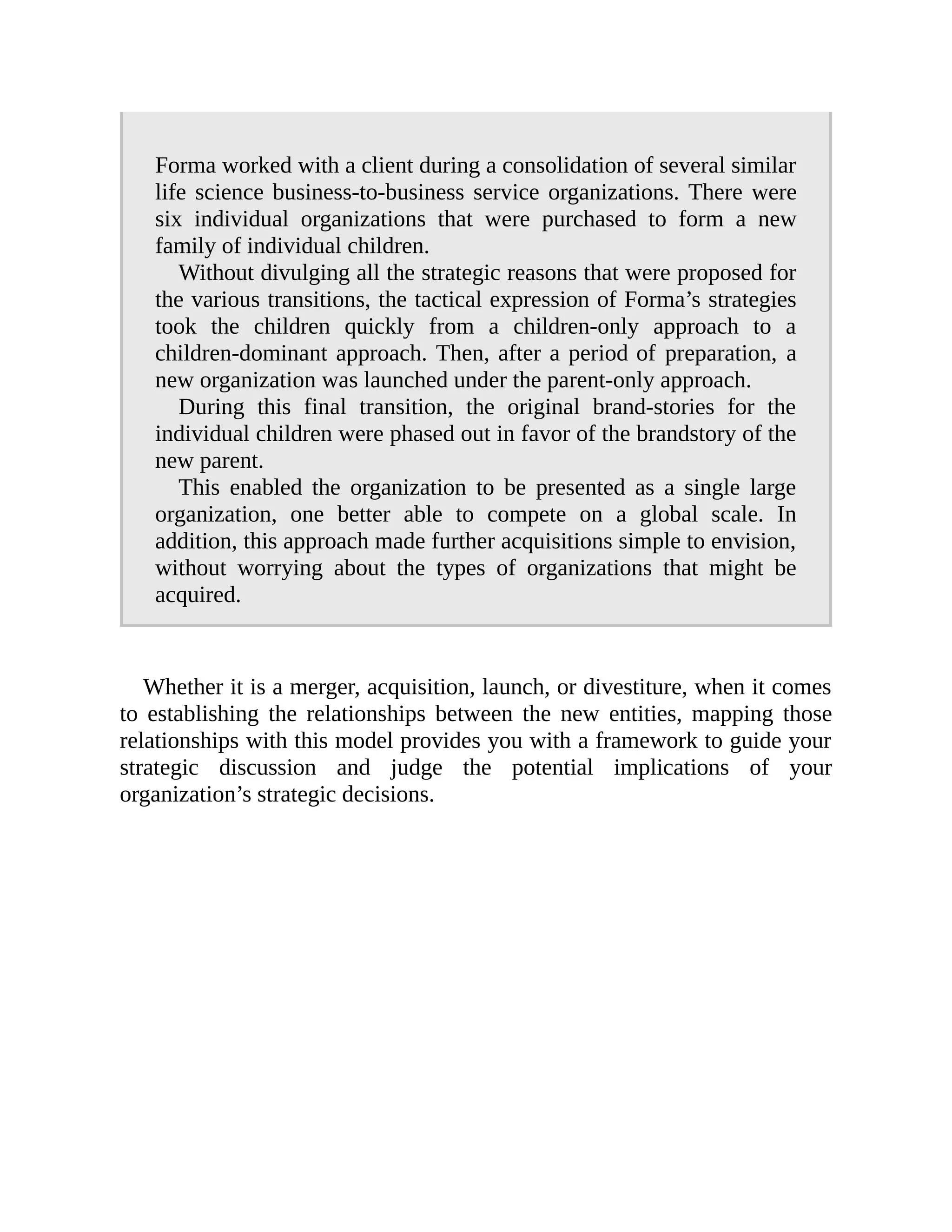 Forma worked with a client during a consolidation of several similar
life science business-to-business service organizations. There were
six individual organizations that were purchased to form a new
family of individual children.
Without divulging all the strategic reasons that were proposed for
the various transitions, the tactical expression of Forma’s strategies
took the children quickly from a children-only approach to a
children-dominant approach. Then, after a period of preparation, a
new organization was launched under the parent-only approach.
During this final transition, the original brand-stories for the
individual children were phased out in favor of the brandstory of the
new parent.
This enabled the organization to be presented as a single large
organization, one better able to compete on a global scale. In
addition, this approach made further acquisitions simple to envision,
without worrying about the types of organizations that might be
acquired.
Whether it is a merger, acquisition, launch, or divestiture, when it comes
to establishing the relationships between the new entities, mapping those
relationships with this model provides you with a framework to guide your
strategic discussion and judge the potential implications of your
organization’s strategic decisions.
 