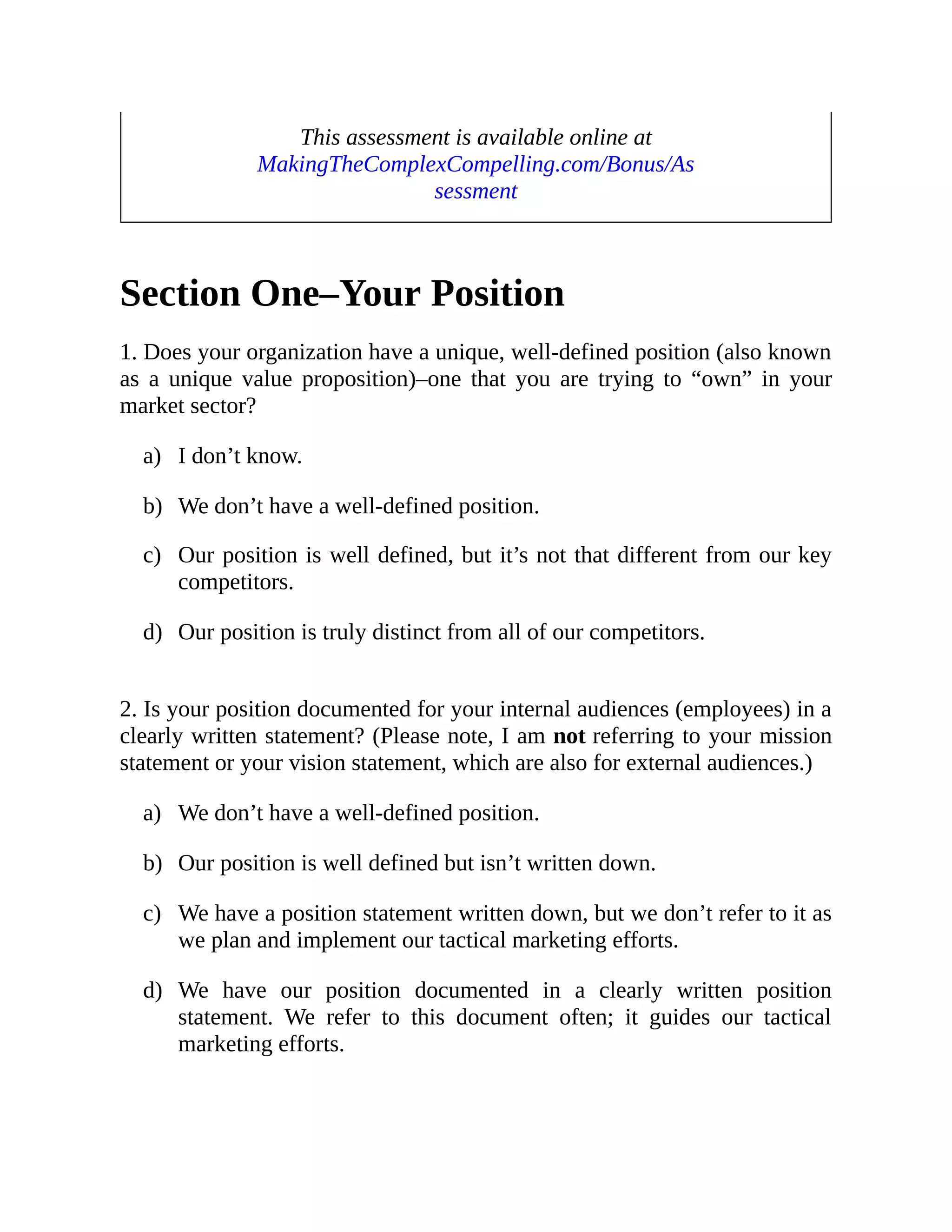 a)
b)
c)
d)
a)
b)
c)
d)
This assessment is available online at
MakingTheComplexCompelling.com/Bonus/As
sessment
Section One–Your Position
1. Does your organization have a unique, well-defined position (also known
as a unique value proposition)–one that you are trying to “own” in your
market sector?
I don’t know.
We don’t have a well-defined position.
Our position is well defined, but it’s not that different from our key
competitors.
Our position is truly distinct from all of our competitors.
2. Is your position documented for your internal audiences (employees) in a
clearly written statement? (Please note, I am not referring to your mission
statement or your vision statement, which are also for external audiences.)
We don’t have a well-defined position.
Our position is well defined but isn’t written down.
We have a position statement written down, but we don’t refer to it as
we plan and implement our tactical marketing efforts.
We have our position documented in a clearly written position
statement. We refer to this document often; it guides our tactical
marketing efforts.
 