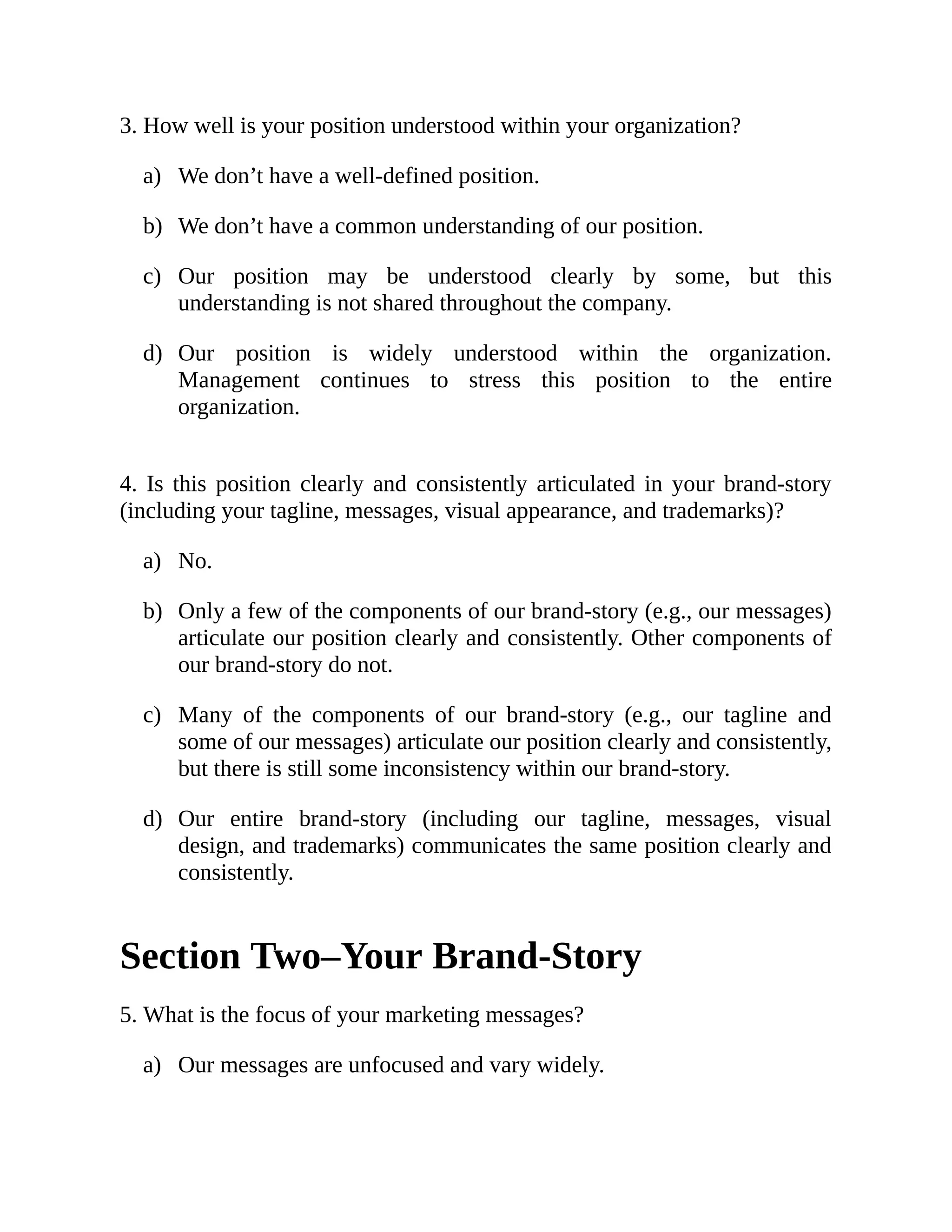 a)
b)
c)
d)
a)
b)
c)
d)
a)
3. How well is your position understood within your organization?
We don’t have a well-defined position.
We don’t have a common understanding of our position.
Our position may be understood clearly by some, but this
understanding is not shared throughout the company.
Our position is widely understood within the organization.
Management continues to stress this position to the entire
organization.
4. Is this position clearly and consistently articulated in your brand-story
(including your tagline, messages, visual appearance, and trademarks)?
No.
Only a few of the components of our brand-story (e.g., our messages)
articulate our position clearly and consistently. Other components of
our brand-story do not.
Many of the components of our brand-story (e.g., our tagline and
some of our messages) articulate our position clearly and consistently,
but there is still some inconsistency within our brand-story.
Our entire brand-story (including our tagline, messages, visual
design, and trademarks) communicates the same position clearly and
consistently.
Section Two–Your Brand-Story
5. What is the focus of your marketing messages?
Our messages are unfocused and vary widely.
 