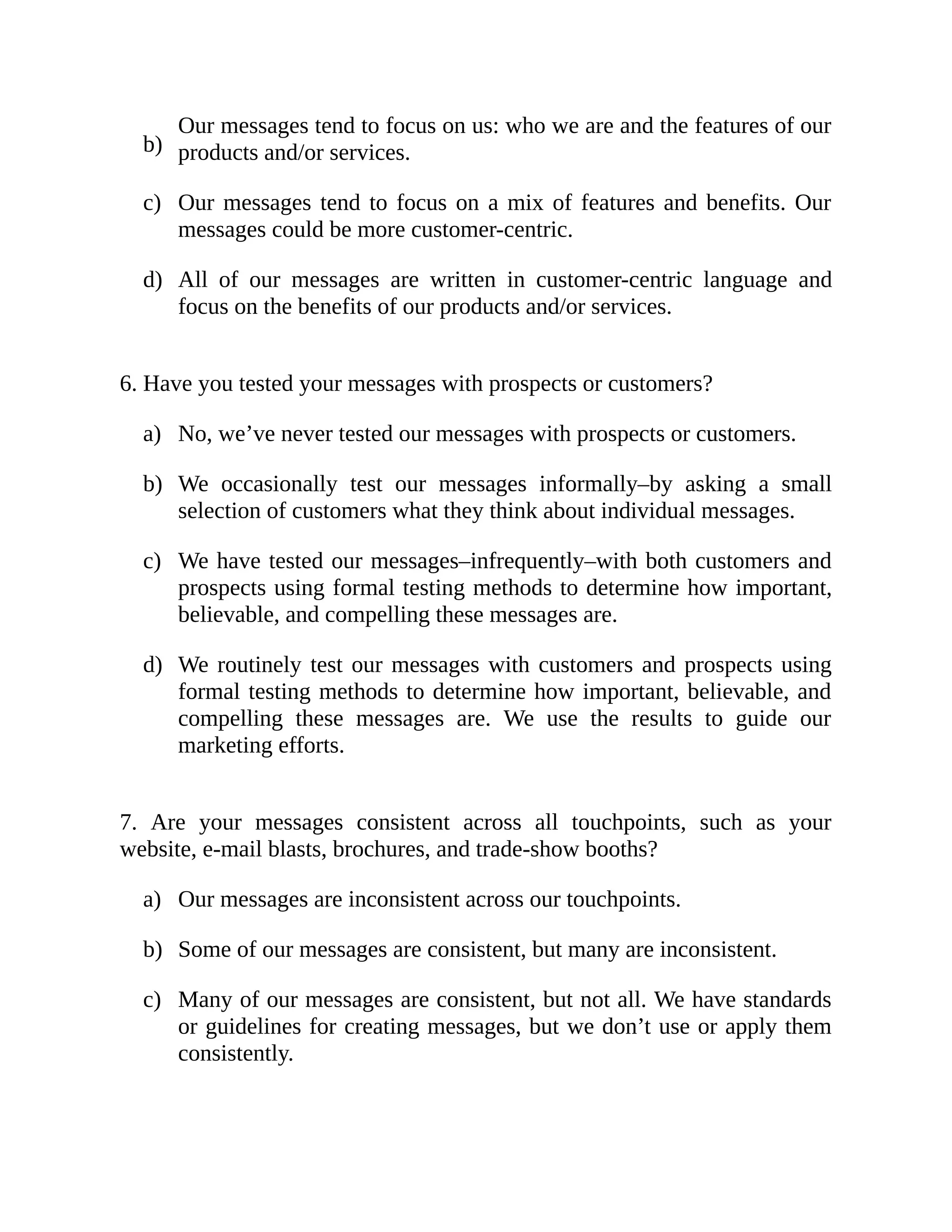 b)
c)
d)
a)
b)
c)
d)
a)
b)
c)
Our messages tend to focus on us: who we are and the features of our
products and/or services.
Our messages tend to focus on a mix of features and benefits. Our
messages could be more customer-centric.
All of our messages are written in customer-centric language and
focus on the benefits of our products and/or services.
6. Have you tested your messages with prospects or customers?
No, we’ve never tested our messages with prospects or customers.
We occasionally test our messages informally–by asking a small
selection of customers what they think about individual messages.
We have tested our messages–infrequently–with both customers and
prospects using formal testing methods to determine how important,
believable, and compelling these messages are.
We routinely test our messages with customers and prospects using
formal testing methods to determine how important, believable, and
compelling these messages are. We use the results to guide our
marketing efforts.
7. Are your messages consistent across all touchpoints, such as your
website, e-mail blasts, brochures, and trade-show booths?
Our messages are inconsistent across our touchpoints.
Some of our messages are consistent, but many are inconsistent.
Many of our messages are consistent, but not all. We have standards
or guidelines for creating messages, but we don’t use or apply them
consistently.
 