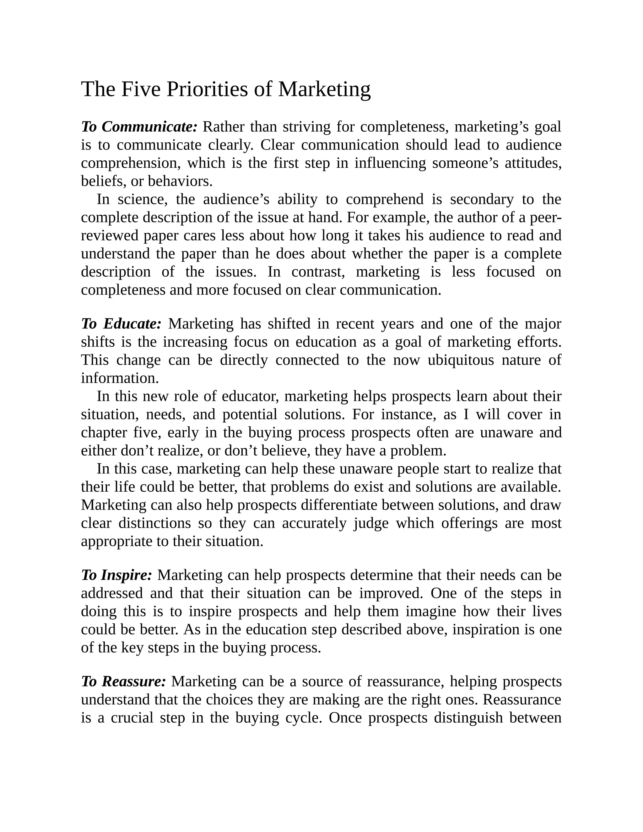 The Five Priorities of Marketing
To Communicate: Rather than striving for completeness, marketing’s goal
is to communicate clearly. Clear communication should lead to audience
comprehension, which is the first step in influencing someone’s attitudes,
beliefs, or behaviors.
In science, the audience’s ability to comprehend is secondary to the
complete description of the issue at hand. For example, the author of a peer-
reviewed paper cares less about how long it takes his audience to read and
understand the paper than he does about whether the paper is a complete
description of the issues. In contrast, marketing is less focused on
completeness and more focused on clear communication.
To Educate: Marketing has shifted in recent years and one of the major
shifts is the increasing focus on education as a goal of marketing efforts.
This change can be directly connected to the now ubiquitous nature of
information.
In this new role of educator, marketing helps prospects learn about their
situation, needs, and potential solutions. For instance, as I will cover in
chapter five, early in the buying process prospects often are unaware and
either don’t realize, or don’t believe, they have a problem.
In this case, marketing can help these unaware people start to realize that
their life could be better, that problems do exist and solutions are available.
Marketing can also help prospects differentiate between solutions, and draw
clear distinctions so they can accurately judge which offerings are most
appropriate to their situation.
To Inspire: Marketing can help prospects determine that their needs can be
addressed and that their situation can be improved. One of the steps in
doing this is to inspire prospects and help them imagine how their lives
could be better. As in the education step described above, inspiration is one
of the key steps in the buying process.
To Reassure: Marketing can be a source of reassurance, helping prospects
understand that the choices they are making are the right ones. Reassurance
is a crucial step in the buying cycle. Once prospects distinguish between
 
