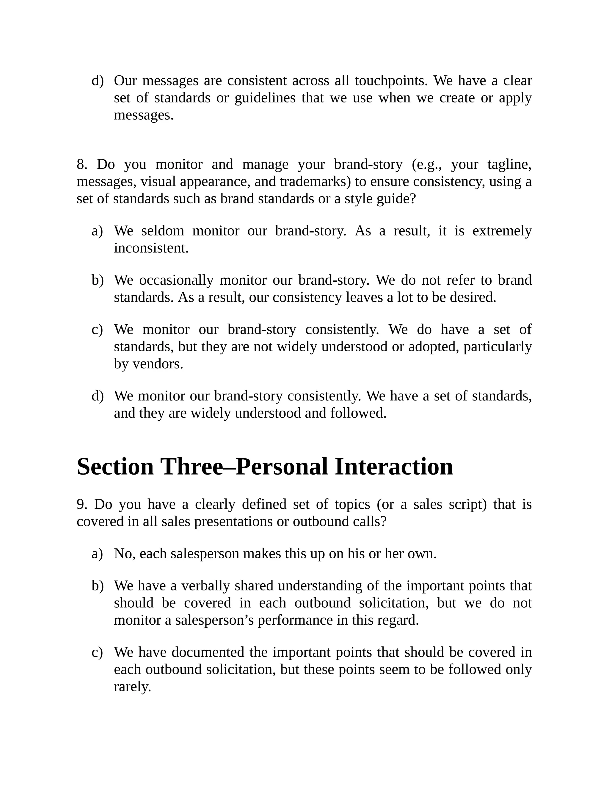 d)
a)
b)
c)
d)
a)
b)
c)
Our messages are consistent across all touchpoints. We have a clear
set of standards or guidelines that we use when we create or apply
messages.
8. Do you monitor and manage your brand-story (e.g., your tagline,
messages, visual appearance, and trademarks) to ensure consistency, using a
set of standards such as brand standards or a style guide?
We seldom monitor our brand-story. As a result, it is extremely
inconsistent.
We occasionally monitor our brand-story. We do not refer to brand
standards. As a result, our consistency leaves a lot to be desired.
We monitor our brand-story consistently. We do have a set of
standards, but they are not widely understood or adopted, particularly
by vendors.
We monitor our brand-story consistently. We have a set of standards,
and they are widely understood and followed.
Section Three–Personal Interaction
9. Do you have a clearly defined set of topics (or a sales script) that is
covered in all sales presentations or outbound calls?
No, each salesperson makes this up on his or her own.
We have a verbally shared understanding of the important points that
should be covered in each outbound solicitation, but we do not
monitor a salesperson’s performance in this regard.
We have documented the important points that should be covered in
each outbound solicitation, but these points seem to be followed only
rarely.
 