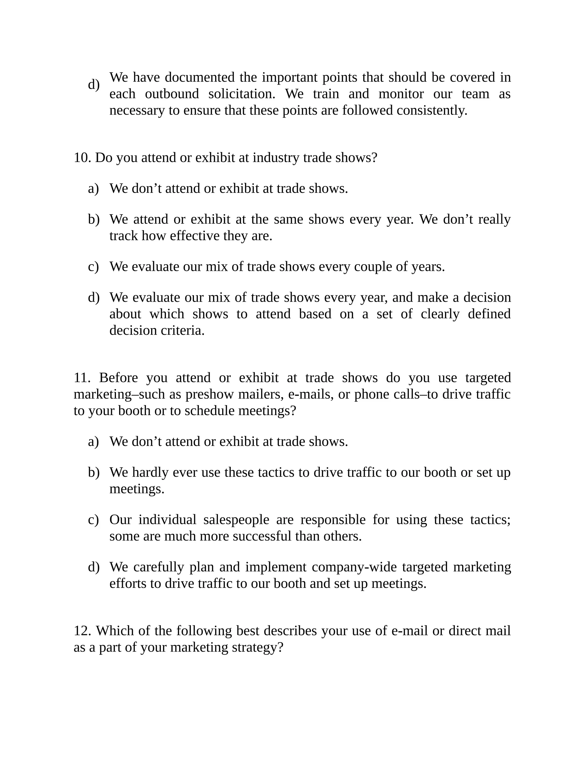 d)
a)
b)
c)
d)
a)
b)
c)
d)
We have documented the important points that should be covered in
each outbound solicitation. We train and monitor our team as
necessary to ensure that these points are followed consistently.
10. Do you attend or exhibit at industry trade shows?
We don’t attend or exhibit at trade shows.
We attend or exhibit at the same shows every year. We don’t really
track how effective they are.
We evaluate our mix of trade shows every couple of years.
We evaluate our mix of trade shows every year, and make a decision
about which shows to attend based on a set of clearly defined
decision criteria.
11. Before you attend or exhibit at trade shows do you use targeted
marketing–such as preshow mailers, e-mails, or phone calls–to drive traffic
to your booth or to schedule meetings?
We don’t attend or exhibit at trade shows.
We hardly ever use these tactics to drive traffic to our booth or set up
meetings.
Our individual salespeople are responsible for using these tactics;
some are much more successful than others.
We carefully plan and implement company-wide targeted marketing
efforts to drive traffic to our booth and set up meetings.
12. Which of the following best describes your use of e-mail or direct mail
as a part of your marketing strategy?
 