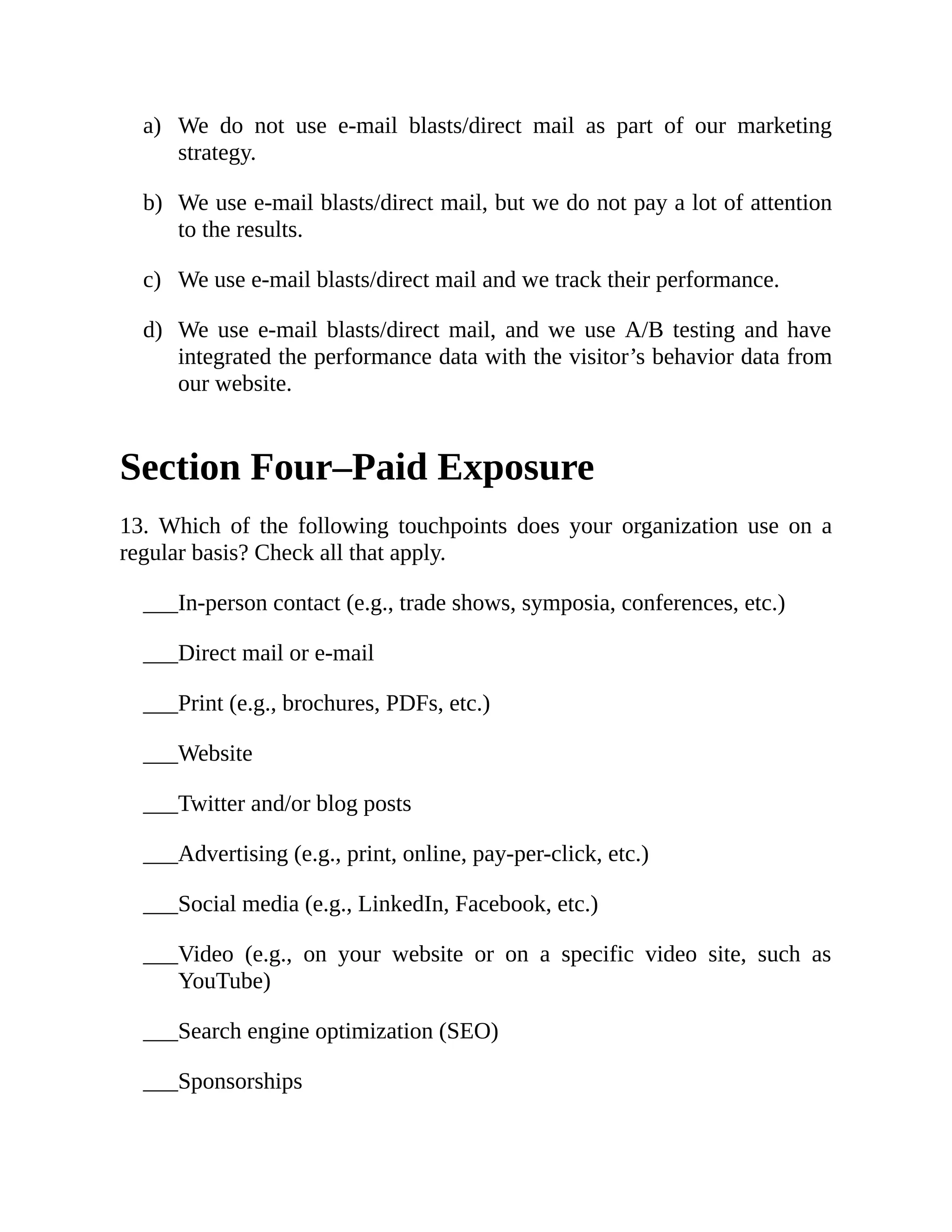 a)
b)
c)
d)
___
___
___
___
___
___
___
___
___
___
We do not use e-mail blasts/direct mail as part of our marketing
strategy.
We use e-mail blasts/direct mail, but we do not pay a lot of attention
to the results.
We use e-mail blasts/direct mail and we track their performance.
We use e-mail blasts/direct mail, and we use A/B testing and have
integrated the performance data with the visitor’s behavior data from
our website.
Section Four–Paid Exposure
13. Which of the following touchpoints does your organization use on a
regular basis? Check all that apply.
In-person contact (e.g., trade shows, symposia, conferences, etc.)
Direct mail or e-mail
Print (e.g., brochures, PDFs, etc.)
Website
Twitter and/or blog posts
Advertising (e.g., print, online, pay-per-click, etc.)
Social media (e.g., LinkedIn, Facebook, etc.)
Video (e.g., on your website or on a specific video site, such as
YouTube)
Search engine optimization (SEO)
Sponsorships
 