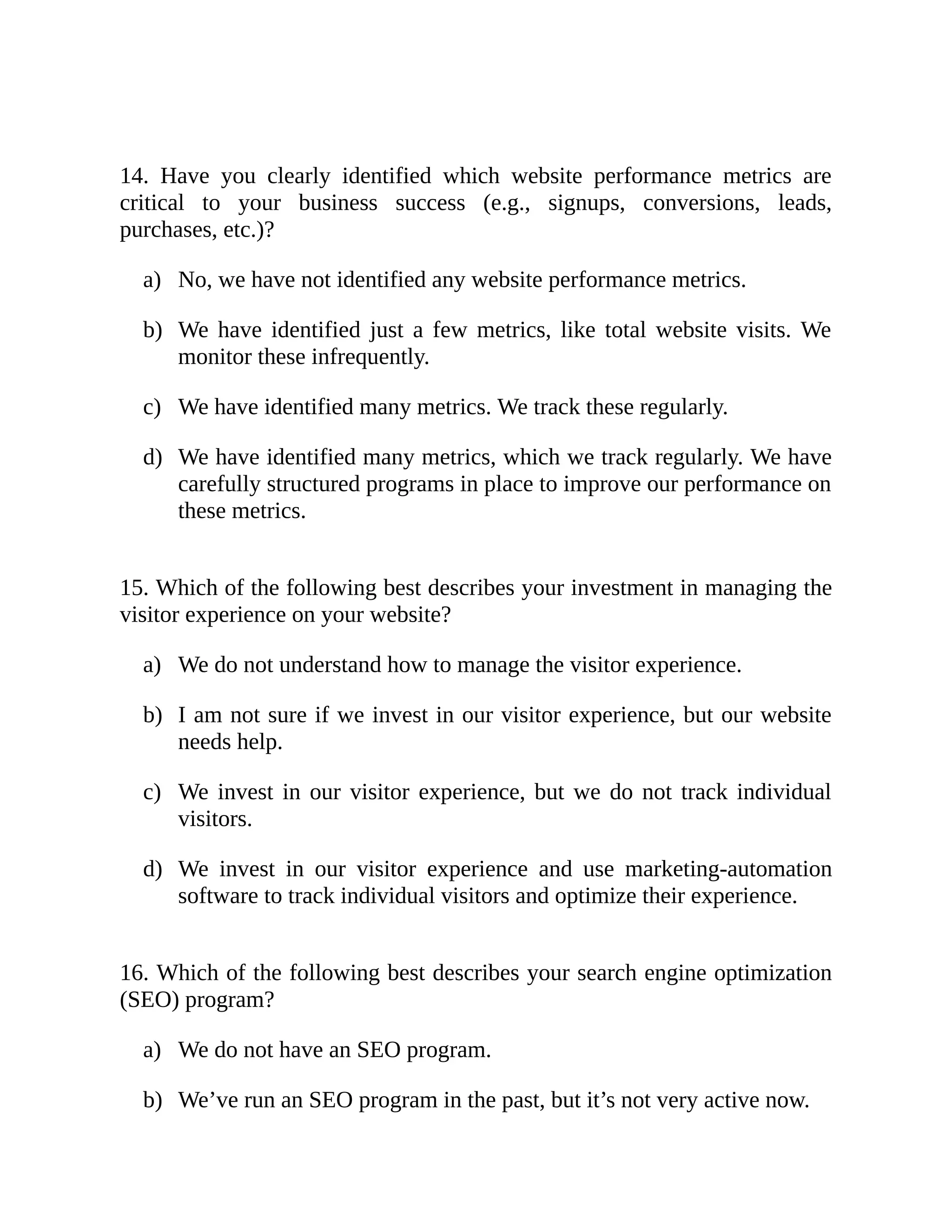 a)
b)
c)
d)
a)
b)
c)
d)
a)
b)
14. Have you clearly identified which website performance metrics are
critical to your business success (e.g., signups, conversions, leads,
purchases, etc.)?
No, we have not identified any website performance metrics.
We have identified just a few metrics, like total website visits. We
monitor these infrequently.
We have identified many metrics. We track these regularly.
We have identified many metrics, which we track regularly. We have
carefully structured programs in place to improve our performance on
these metrics.
15. Which of the following best describes your investment in managing the
visitor experience on your website?
We do not understand how to manage the visitor experience.
I am not sure if we invest in our visitor experience, but our website
needs help.
We invest in our visitor experience, but we do not track individual
visitors.
We invest in our visitor experience and use marketing-automation
software to track individual visitors and optimize their experience.
16. Which of the following best describes your search engine optimization
(SEO) program?
We do not have an SEO program.
We’ve run an SEO program in the past, but it’s not very active now.
 