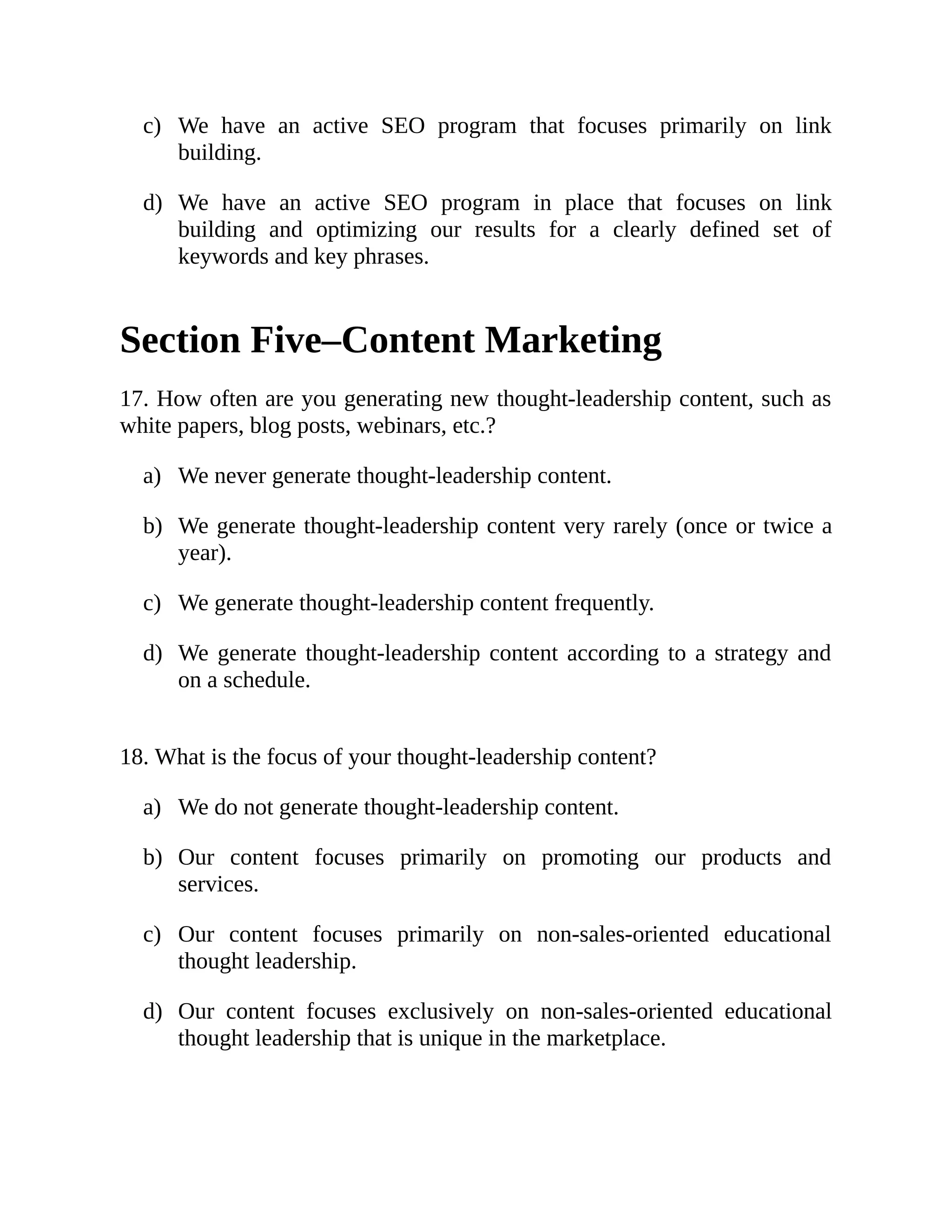 c)
d)
a)
b)
c)
d)
a)
b)
c)
d)
We have an active SEO program that focuses primarily on link
building.
We have an active SEO program in place that focuses on link
building and optimizing our results for a clearly defined set of
keywords and key phrases.
Section Five–Content Marketing
17. How often are you generating new thought-leadership content, such as
white papers, blog posts, webinars, etc.?
We never generate thought-leadership content.
We generate thought-leadership content very rarely (once or twice a
year).
We generate thought-leadership content frequently.
We generate thought-leadership content according to a strategy and
on a schedule.
18. What is the focus of your thought-leadership content?
We do not generate thought-leadership content.
Our content focuses primarily on promoting our products and
services.
Our content focuses primarily on non-sales-oriented educational
thought leadership.
Our content focuses exclusively on non-sales-oriented educational
thought leadership that is unique in the marketplace.
 