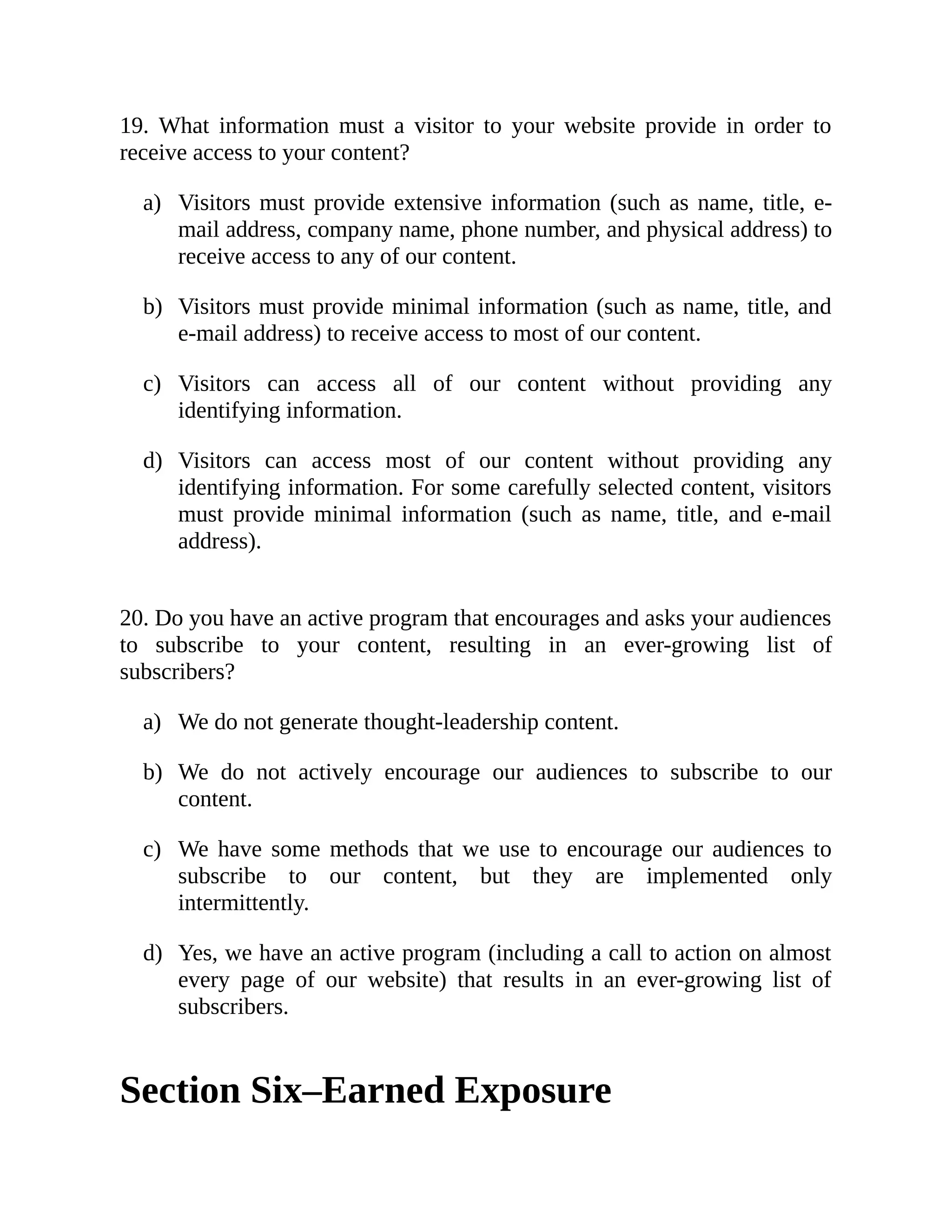a)
b)
c)
d)
a)
b)
c)
d)
19. What information must a visitor to your website provide in order to
receive access to your content?
Visitors must provide extensive information (such as name, title, e-
mail address, company name, phone number, and physical address) to
receive access to any of our content.
Visitors must provide minimal information (such as name, title, and
e-mail address) to receive access to most of our content.
Visitors can access all of our content without providing any
identifying information.
Visitors can access most of our content without providing any
identifying information. For some carefully selected content, visitors
must provide minimal information (such as name, title, and e-mail
address).
20. Do you have an active program that encourages and asks your audiences
to subscribe to your content, resulting in an ever-growing list of
subscribers?
We do not generate thought-leadership content.
We do not actively encourage our audiences to subscribe to our
content.
We have some methods that we use to encourage our audiences to
subscribe to our content, but they are implemented only
intermittently.
Yes, we have an active program (including a call to action on almost
every page of our website) that results in an ever-growing list of
subscribers.
Section Six–Earned Exposure
 